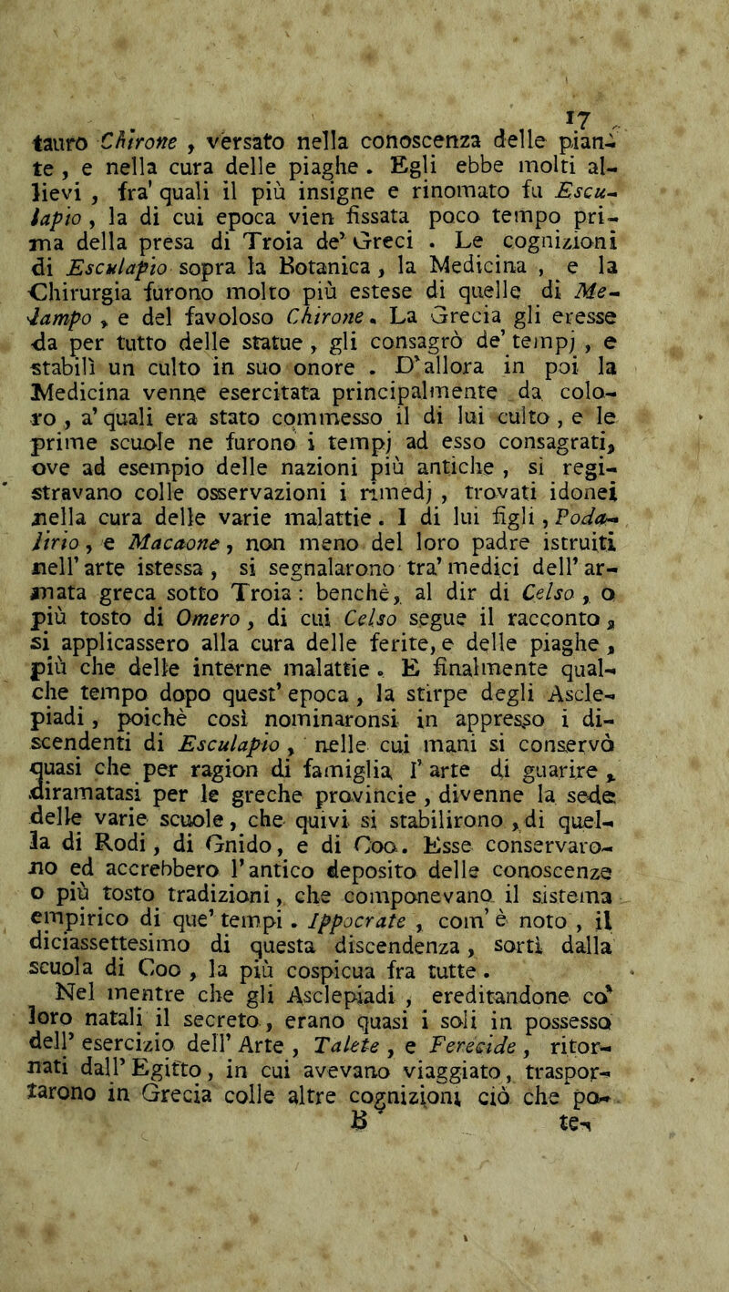 tauro Ch'irone , versato nella conoscenza delle pian^ te , e nella cura delle piaghe . Egli ebbe molti al- lievi , fra' quali il più insigne e rinomato fu Escu- iapio , la di cui epoca vien fissata poco tempo pri- ma della presa di Troia de’Greci . Le cogniziani di Esculafìo sopra la Botanica, la IMedicina , e la Chirurgia furono molto più estese di quelle di Me- 'lampo y e del favoloso Chirone. La Grecia gli eresse -da per tutto delle statue, gli consagrò de’ tempj , e stabilì un culto in suo onore . D’allora in poi la Ivledicina venne esercitata principalmente da, colo- ro , a’ quali era stato cpmmesso il di lui culto, e le prime scuole ne furono i tempj ad esso consagrati, ove ad esempio delle nazioni più antiche , sì regi- stravano colle o^ervazioni i rimedj , trovati idonei nella cura delle varie malattie. I di lui figli, Poda- Jirto, e Macaone, non meno del loro padre istruiti nell’arte istessa, si segnalarono tra’medici dell’ar- mata greca sotto Troia: benché,, al dir di Celso y o più tosto di Omero, di cui Celso segue il racconto , si applicassero alla cura delle ferite, e delle piaghe, più che delle interne malattie . E finalmente qual- che tempo dopo quest’ epoca, la stirpe degli Ascle- piadi, ^ichè così nominaronsi in appres,so i di- scendenti di Esculapio , nelle cui mani si conservò quasi che per ragion di famiglia l’arte di guarire,, .diramatasi per le greche provincie , divenne la sede delle varie scuole, che quivi si stabilirono ,di quel- la di Rodi, di Gnido, e di Coo. Esse conservaro- no ed accrebbero l’antico deposito delle conoscenze o più tosto^ tradizioni, che componevano^ il sistema empirico di que’tempi. Ippocrate , com’è noto , il diciassettesimo di questa discendenza, sortì dalla scuola di Coo , la più cospicua fra tutte. Nel mentre che gli Asclepiadi , ereditandone co' loro natali il secreto , erano quasi i soli in possesso dell’ esercizio dell’ Arte , TaUte , e Ferecide , ritor- nati dall’ Egitto, in cui avevano viaggiato, traspor- tarono in Grecia colle altre cognizioni ciò che pò-. te^