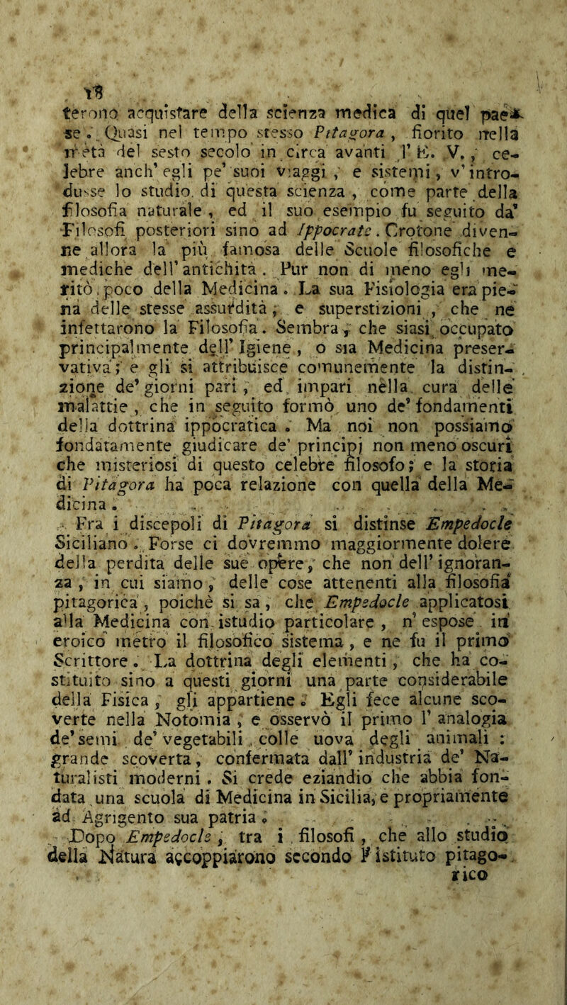 terono acquistare della scienza medica di quei paesi^^ -se.\ Quasi nel tempo stesso Pitagora ^ fiorito jTella ir età del sesto secolo in circa avanti /]’K. ,V.ce- lebre anch’ egli pe’suoi viaggi ; e sisteipi, v’intro- du'^se lo studio, di questa scienza , cóme parte della flosofia naturale , ed il suo esempio fu seguito da’ Filosofi posteriori sino ad //’/’ocrj/e. Crotone diven- Ke allora la più famosa delle Scuole filosofiche e mediche dell’antichità. Pur non di meno egli me- ritò . poco della Niedicina. La sua Fisiologia era pie- na delle stesse assurdità j e superstizioni , che ne infettarono la Filosofia. Sembra^ che siasi occupata principalmente d^ll’Igiene , o sia Medicina preser- vativa; e gli si attribuisce comunemente la distia- , 2Ìqne de’giorni pari, ed, impari nella, cura delle malattie , che in seguito formò uno de’fondamenti della dottrina ippocratica . Ma noi non possiama fondatamente giudicare de’principi non meno oscuri che misteriosi di questo celebre nlosofo; e la storia di Pitagora ha poca relazione con quella della Me- dicina . . . , . , Fra i discepoli di Pitagora si distinse Empedocle Siciliano ,, Forse ci dovremmo maggiormente dolere della perdita delle sue opere/che non dell’ignoran- za , in cui siamo / delle cose attenenti alla filosofia pitagorica , poiché si sa, che Empedocle applicatosi a^la Medicina con.istudio particolare , n’espose irt eroico metro il filpsoficd sistema, e ne fu il primoi Scrittore. La dottrina degli elementi, che ha co- stituito sino a questi giorni una parte copsiderabile della Fisica , gli appartiene » Egli fece alcune scq- verte nella Notomia , e osservò il primo 1’ analogia de* semi, de’vegetabili . colle uova degli animali ; grande scoverta, confermata dall’industria de’ Na- turalisti moderni. Si crede eziandio che abbia fon- data una scuola di Medicina in Sicilia, e propriaménte ad Agrigento sua patria, Dopo Empedocle , tra i , filosofi , che allo studio della jviaturi accoppiarono secondo F istituto pitago-, rico