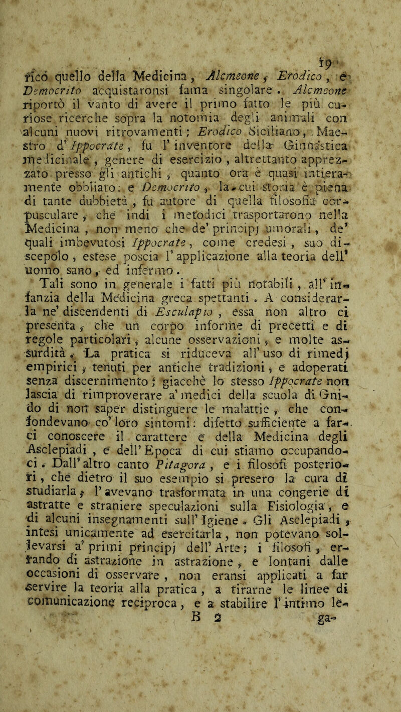 fico quello della Medicina, Alcmeone, Ero dico y é' Democrito acquistaronsi fama singolare . Alcmeone riportò il vanto di avere il primo fatto le più cu- riose ricerche sopra la notomia degli animali con alcuni nuovi ritrovamenti; Eradico siciliano, Mae- stro à'Ippocrate y fu 1’inventore della: Ginnastica jTieiicinale', genere di esercizio , altrettanto apprez- zato presso gli antichi , quanto ora è quasi intiera-- inente obbliaro: e Democrito y la--cui storia è piena di tante dubbietà , fu autore di quella filosofìa car^ pusculare ,■ che indi i metodici trasportarono nella Medicina , non meno che de’ princip; umorali, de* quali imbevutosi Ippocrate y come credesi , suo di- scepolo , estese poscia V applicazione alla teoria deli* uomo sano , ed infermo. Tali sono in generale i fatti più notabili , all’ in- fanzia della Medicina greca spettanti . A considerar- la ne’ discendenti di Esculapto , essa non altro ci presenta, che un corpo inforiiie di precetti e di regole particolari, alcune osservazioni, e molte as- surdità ‘La pratica si riduceva all’ uso di rimedj empirici tenuti per antiche tradizioni, e adoperati senza discernimento ; giacché lo stesso Ippocrate non lascia di rimproverare a’ medici della scuola di Gni- 'do di noit saper distinguere le malattie , che con- fondevano co’loro sintomi; difetto sufficiente a far-, ci conoscere il carattere e della Medicina degli Asclepiadi , e dell’Epoca di cui stiamo occupando- ci . Dall’altro canto Pitagora , e i filosofi posterio- ri , che dietro il suo esempio si presero la cura di studiarla^ Pavevano trasformata- in una congerie di astratte e straniere speculazioni sulla Fisiologia , e 'di alcuni_ insegnamenti sull’Igiene. Gli Asclepiadi, intesi unicamente ad esercitarla, non potevano sol- levarsi a’primi principi delfArte; i filosofi , er- rando di astrazione in astrazione , e lontani dalle occasioni di osservare , non eransi applicati a far servire la teoria alla pratica, a tirarne le linee di comunicazione reciproca, e a stabilire Tintimo le- B 2 ga-