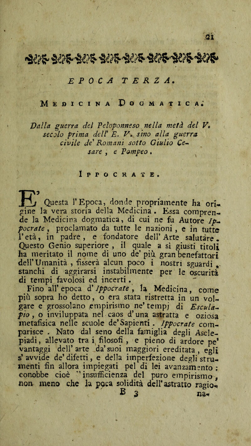 EPOCA TERZA. Medicina Pogmatica; Dalla guerra del Vetofonneso, nella metà del V, secolo prima delP E. V, sino alla guerra civile de' Romani sotto Giulio Ce^ sare , e Vompeo . Ippochate. Questa l’Epoca, bionde propriamente ha ori* «[ine la vera storia della Medicina. Essa compren- de la Medicina dogmatica, di cui ne fu Autore //?- pocrate, proclamato da tutte le nazioni, e in tutte r età, in padre , e fondatore dell’ Arte salutare. Questo Genio superiore , il quale a si giusti titoli ha meritato il nome di uno de’piu gran benefattori dell’Umanità , fisserà alcun poco i nostri sguardi stanchi di aggirarsi instabilmente per le oscurità di tempi favolosi ed incerti. Fino all’epoca ò! Ippocrate \ U Medicina, come più sopra ho detto, o era stata ristretta in un vol- gare e grossolano empirismo ne’ tempj di Escuta^ pio, o inviluppata nel caos d’una astratta e oziosa metafisica nelle scuole de’Sapienti. Ippocrate com- parisce . Nato dal seno della famiglia degli Ascle- piadi, allevato tra i filosofi , e pieno di ardore pe* vantaggi dell’arte da’suoi maggiori ereditata, egli s’ avvide de’ difetti, e della imperfezione degli stru- menti fin allora impiegati pel di lei avanzamento ; conobbe cioè ” insufficienza del puro empirismo, noa meno che la poca solidità dell’astratto ragio-»