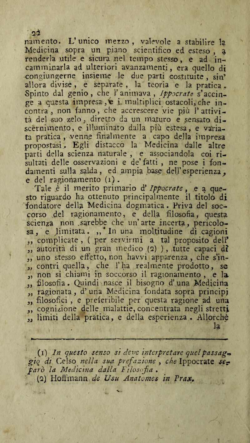 'li namento. L’unico mezzo, vaTevoìe a stabilire U Medicina sopra un piano scientifico ed esteso , a renderla utile e sicura nel tempo stesso, e ad in- camminarla ad ulteriori avanzamenti, era quello di congiungerne insieme le due parti costituite , sin’ allora divise, e separate, la teoria e la pratica. Spinto dal genio, che F animava , Ifpocrate s’accin- ge a questa impresa , i. multiplici ostacoli, che in- contra , non fanno, che accrescere vie più l’attivi- tà del suo zelo, diretto da un maturo e pensato di- scèrnivTiento, e illuminato dalla più estesa, e varia- ta pratica , venne finalmente a capo della impresa propostasi. Egli distaccò la Medicina dalle altre parti della scienza naturale , e associandola coi ri- sultati delle osservazioni e de’fatti , ne pose i fon- damenti sulla salda, ed ampia base deli’esperienza, e del ragionamento (i) . Tale ..è il merito primario d’Ippocrate, e a que- sto riguardo ha ottenuto principalmente il titolo di fondatore della Medicina dogmatica. Priva del soc- corso del ragionamento, e della filosofia, questa scienza non .sarebbe che un’arte incerta, pericolo- sa, e ^imitata. In una moltitudine di cagioni ,, complicate , ( per servirmi a tal proposito delF ,, autorità di un gran medico (2) ), tutte capaci di ,, uno stesso efietto, non havvi apparenza, che s’in- j, contri quella, che ì’ha realmente prodotto, se „ non si chiami ip soccorso il ragionamento , e la ,, filosofia. Quindi nasce il bisogno d’una Medicina ,5 ragionata, d’ una Medicina fondata sopra principi ,, filosofici , e preieribile per questa ragione ad una ,, cognizione delle irìalattie, concentrata negli stretti j, limiti della pratica, e della esperienza . Allorché h (1) In questo senso si deve interpretare quelpassag-^ giq di Celso nella sua prefazione , che Ippocrate parò la Medicina dalla Filosofa . (2) Hoft'mann ^/^ Usu Anatomes in Trax»