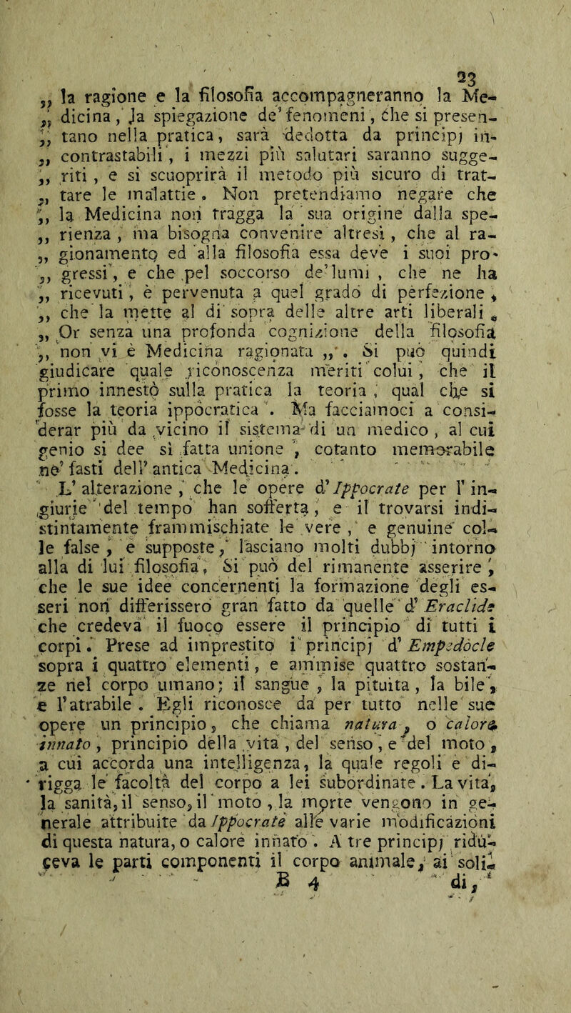23 „ la ragione e la filosofìa accompagneranno la Me- dicina , Ja spiegazione de’fenomeni, òhe si presen- tano nella pratica, sarà dedotta da principi iit- ,, contrastabili', i mezzi più salutari saranno sugge- 5, riti, e si scuoprirà il metodo più sicuro di trat- tare le malattie. Non pretendiamo negare che la Medicina noii tragga la 'sua origine dalla spe- ,, rienza , ma bisogna convenire altresì, che al ra- „ gionamentQ ed 'alla filosofia essa deve i suoi pro' gressi', e che .pel soccorso de’lumi , che ne ha ,, ricevuti, è pervenuta a quel gradò di perfezione * che la niette al di'sopra delle altre arti liberali^ 5, Or senza una profonda cognizione della filqsofia non vi è Medicina ragionata . Si può quindi giudicare quale ricónosceiiza meriti'colui, che il primo innestò sulla pratica la teoria , qual cì^e si fosse la teoria ippocratica ù Ma facciamoci a consi- derar più da ,vicino il sistema di un medico, al cui genio si dee sì iatta unione , cotanto memorabile .nè’ fasti deir antica Medicina. ' . L’alterazione ,\ che le opere ^ Ip^ocrate per fin-» .giurie' del tempo han softert^, e if trovarsi indi-* stintamente frammischiate le vere,' e genuine' col-» le false , e supposte/ lasciano molti dubbj ' intorno alla di lui filosofia, Si può dei rimanente asserire i che le sue idee concernenti la formazione degli es- seri non difterisserò gran fatto da quelle' che credeva il fuoco essere il principio di tutti i corpi. Prese ad imprestito i'principj àì EmpsdòcU sopra i quattro elementi, e ammise quattro sostan- ze nel corpo umano; il sangue i la pituita, la bile , c ratrabile . Egli riconosce da per tutto nelle sue operè un principio, che chiama natura^ o calore innato , principio delia vita , del senso , e del moto , n cui accorda una intelligenza, la quale regoli e di- rigga lè facoltà del corpo a lei subordinate. La vita, la sanità, ir senso, ir moto , la inerte vengono in ge- nerale ■àtlvVomiQ d'àippocratè allevarle modificazióni di questa natura, o calore innato . A tre princip/ ridù- ceva le parti componenti il corpo animale, ai solii