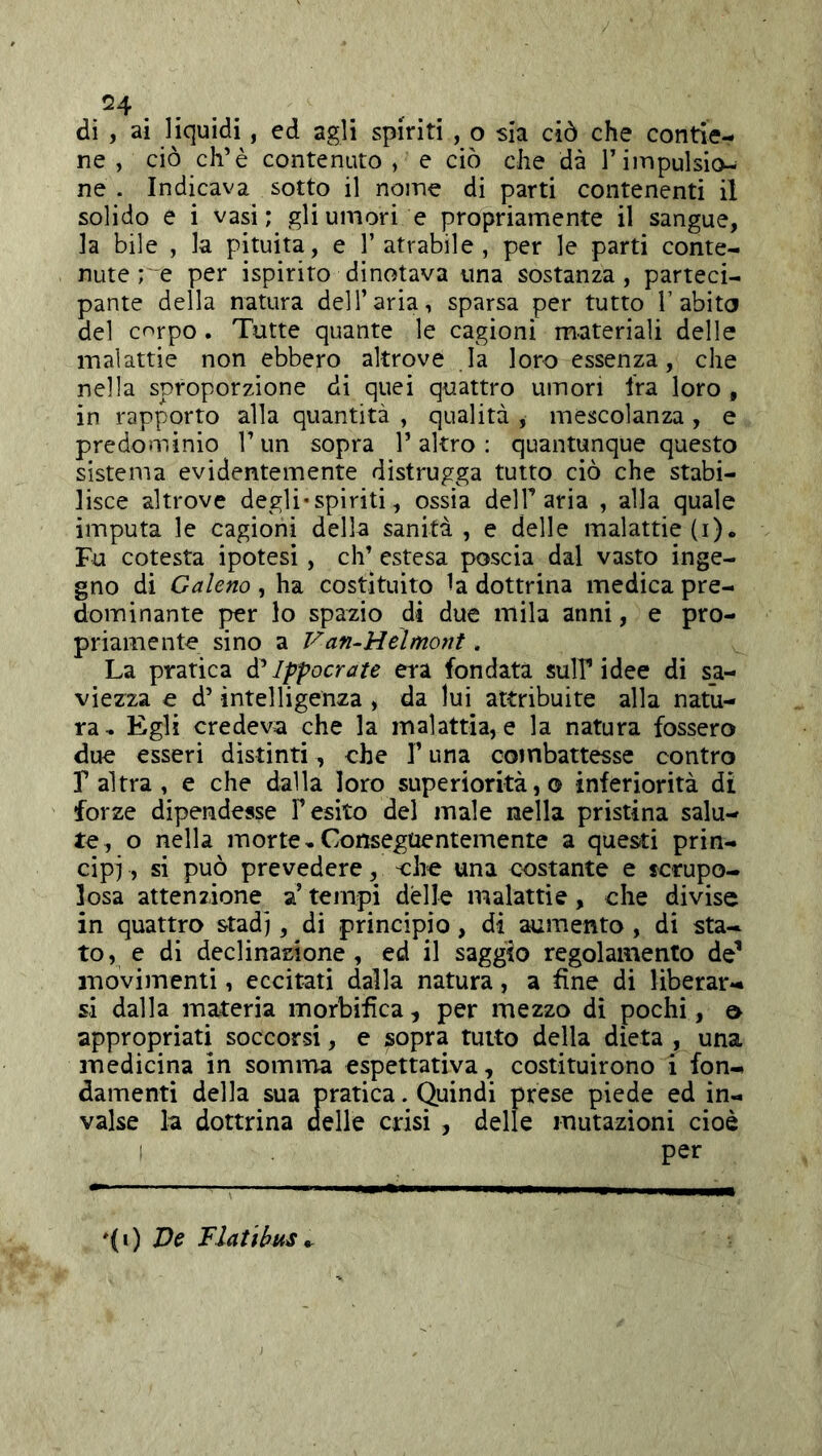 ^4 .... .. di , ai liquidi, ed agli spiriti , o sia ciò che contie- ne , ciò eh’è contenuto , e ciò che dà l’impulsio- ne . Indicava sotto il nome di parti contenenti il solido e i vasi; gli umori e propriamente il sangue, la bile , la pituita, e 1’atrabile , per le parti conte- nute ; e per ispirito dinotava una sostanza, parteci- pante della natura dell’aria, sparsa per tutto T abito del corpo. Tutte quante le cagioni materiali delle malattie non ebbero altrove la loro essenza, che nella sproporzione di quei quattro umori Ira loro , in rapporto alla quantità , qualità , mescolanza , e predominio l’un sopra l’altro : quantunque questo sistema evidentemente distrugga tutto ciò che stabi- lisce altrove degli-spiriti, ossia delT aria , alla quale imputa le cagioni della sanità, e delle malattie (i). Fu cotesta ipotesi , eh’ estesa poscia dal vasto inge- gno di Galeno , ha costituito la dottrina medica pre- dominante per lo spazio di due mila anni, e pro- priamente sino a Van-Heìmont. La pratica Ippocrate era fondata sull’idee di sa- viezza e d’intelligenza , da lui attribuite alla natu- ra^ Egli credeva che la malattia, e la natura fossero due esseri distinti, che V una cotnbattesse contro r altra , e che dalla loro superiorità,© inferiorità di forze dipendesse l’esito del male nella pristina salu- te, o nella morte » Conseguentemente a questi prin- cipi, si può prevedere, che una costante e scrupo- losa attenzione a’ tempi delle malattie, che divise in quattro stad], di principio, di aumento , di sta- to , e di declinazione, ed il saggio regolamento de^ movimenti, eccitati dalla natura, a fine di liberar- si dalla materia morbifica, per mezzo di pochi, o appropriati soccorsi, e sopra tutto della dieta , una medicina in somma espettativa, costituirono i fon- damenti della sua pratica. Quindi prese piede ed in- valse la dottrina delle crisi , delle mutazioni cioè I per ♦(i) De Tlatibus