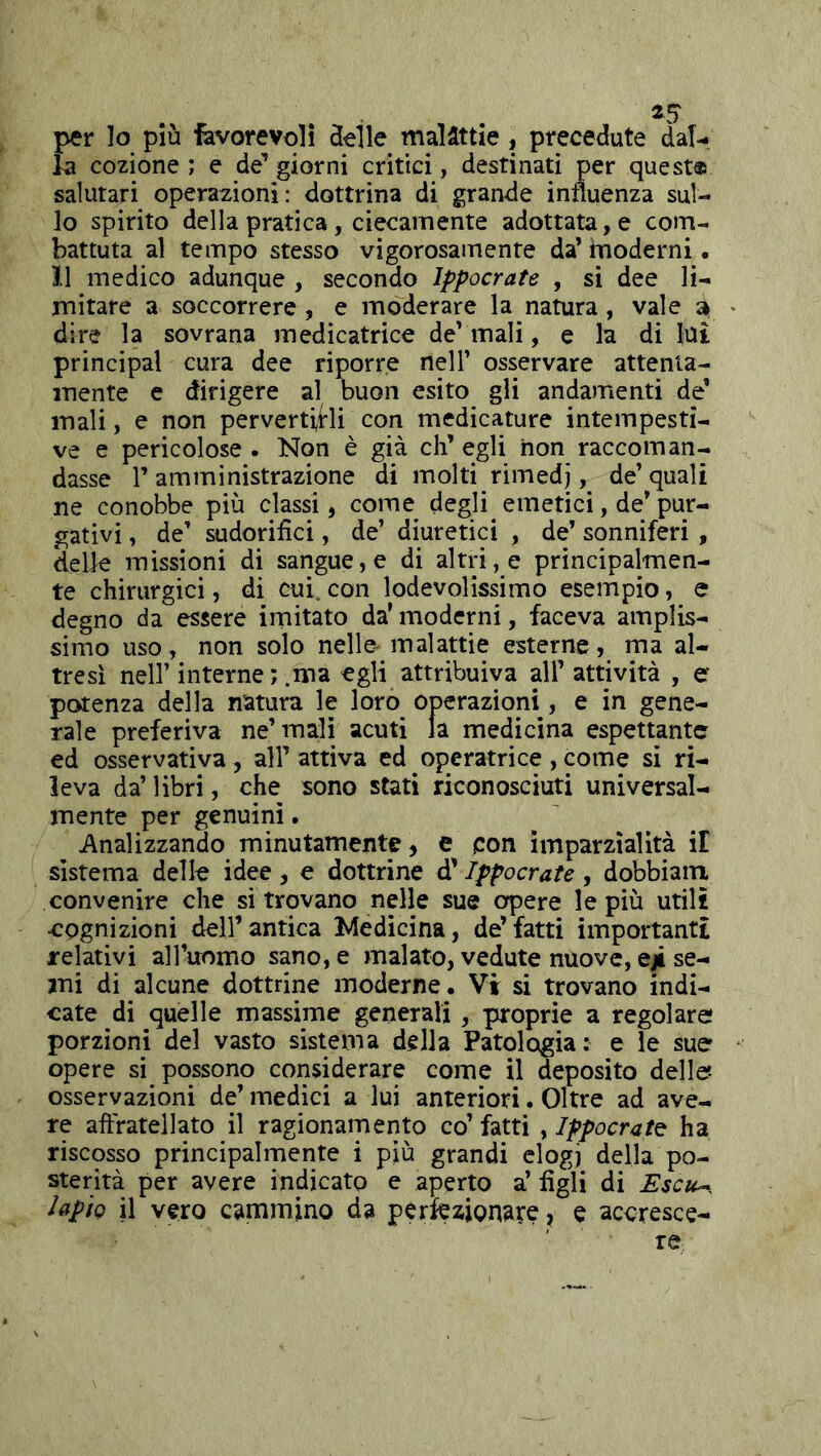 per lo più favorevoli Selle malattie, precedute dal- la cozione ; e de’ giorni critici, destinati per quest® salutari operazioni: dottrina di grande intìuenza sul- lo spirito della pratica , ciecamente adottata, e com- battuta al tempo stesso vigorosamente da’ moderni. 11 medico adunque , secondo ìppocrate , si dee li- mitare a soccorrere, e moderare la natura, vale ^ dire la sovrana medicatrice de’ mali, e la di lui Principal cura dee riporre nell’ osservare attenta- mente e dirigere al buon esito gli andamenti de* mali, e non pervertirli con medicature intempesti- ve e pericolose . Non è già eh’ egli non raccoman- dasse r amministrazione di molti rimedj, de’ quali ne conobbe più classi, come degli emetici, de’pur- gativi , de’ sudorifici, de’ diuretici , de’ sonniferi , delle missioni di sangue, e di altri, e principalmen- te chirurgici, di cui. con lodevolissimo esempio, e degno da essere imitato da’ moderni, faceva amplis- simo uso, non solo nelle- malattie esterne, ma al- tresì nell’ interne ; .ma egli attribuiva all’ attività , e potenza della natura le loro operazioni, e in gene- rale preferiva ne’mali acuti la medicina espettantc ed osservativa , all’ attiva ed operatrice , come si ri- leva da’ libri, che sono stati riconosciuti universal- mente per genuini. Analizzando minutamente, e con imparzialità iE sistema delle idee , e dottrine d’ìppocrate , dobbiain convenire che si trovano nelle sue opere le più utili eognizioni dell’ antica Medicina, de’ fatti importanti relativi aH’uomo sano, e malato, vedute nuove, eji se- mi di alcune dottrine moderne. Vi si trovano indi- cate di quelle massime generali, proprie a regolare porzioni del vasto sistema della Patologia: e le sue opere si possono considerare come il deposito delle- osservazioni de’ medici a lui anteriori. Oltre ad ave- re aftratellato il ragionamento co’ fatti , ìppocrate ha riscosso principalmente i più grandi elogi àcìh po- sterità per avere indicato e aperto a’ figli di lapiQ il vero cammino da perfezionare, e accresce- re,,