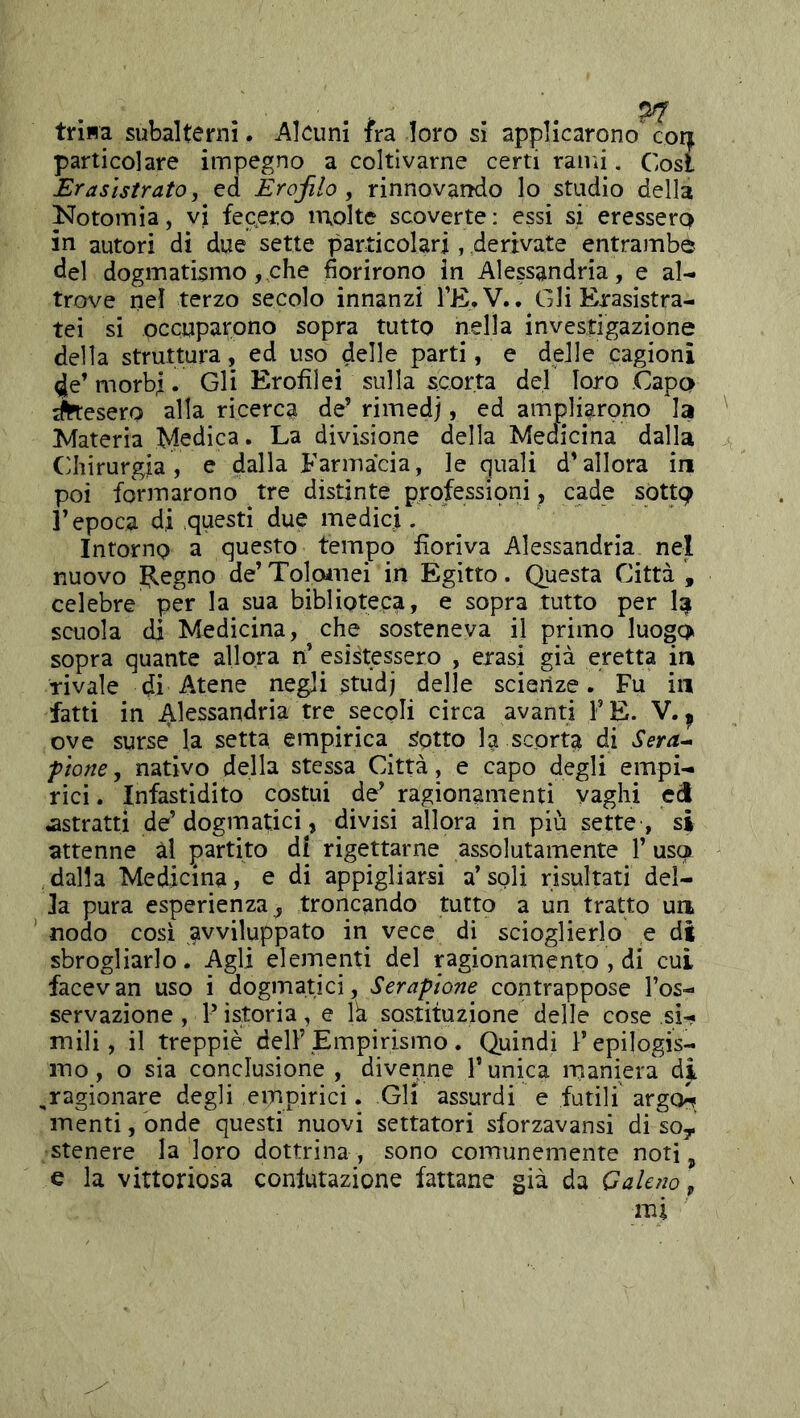 trina subalterni. Alcuni fra loro si applicarono' cor^ particolare impegno a coltivarne certi rami. Cosi Erasìstrato, ed Erojilo , rinnovaiìdo lo studio della Notomìa, vi fecero molte scoverte : essi si eressero in autori di due sette particolari, derivate entrambe del dogmatismo, che fiorirono in Alessandria, e al- trove nel terzo secolo innanzi l’E.V.. Gli Erasistra- tei si occuparono sopra tutto nella investigazione della struttura, ed uso delle parti, e delle cagioni 4e’ morbi. Gli Erofilei sulla scorta del loro .Capo lesero alla ricerca de’ rimedj, ed ampliarono la ^Materia Medica. La divisione della Medicina dalla Chirurgia , e dalla Farmacia, le quali d’allora in poi foriTiarono tre distinte professioni, cade sòttc? r epoca di .questi due medici. Intorno a questo tempo fioriva Alessandria nel nuovo B^egno de’ Tolomei in Egitto. Questa Città , celebre per la sua biblioteca, e sopra tutto per scuola di Medicina, che sosteneva il primo luogo sopra quante allora n’ Ristessero , erasi già eretta in rivale di Atene negli studj delle scienze. Fu in fatti in Alessandria tre secoli circa avanti FE. V. ^ ove surse la setta empirica Sotto la scorta di Sera^ ptone, nativo della stessa Città, e capo degli empi- rici . Infastidito costui de’ ragionamenti vaghi ed astratti de’dogmatici, divisi allora in più sette , si attenne ài partito di rigettarne assolutamente l’uso dalla Medicina, e di appigliarsi a’soli risultati del- la pura esperienza^ troncando tutto a un tratto un nodo cosi avviluppato in vece di scioglierlo e di sbrogliarlo. Agli elementi del Rgionamento , di cui facevan uso i dogmatici, Serapione contrappose Fos- servazione, P istoria, e là sostituzione delle cose si- mili, il treppiè dell’Empirismo. Quindi Fepilogis- mo, o sia conclusione, divenne l’unica maniera di ,ragionare degli empirici. Gli assurdi e futili argo^ menti, onde questi nuovi settatori sforzavansi di soy stenere la loro dottrina , sono comunemente noti ^ e la vittoriosa conlutazione fattane già da Galeno ^
