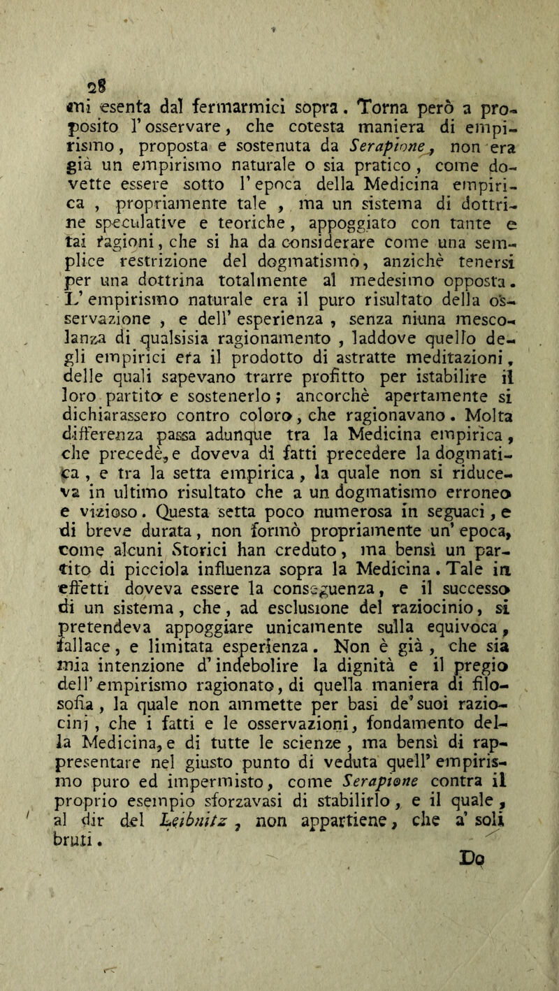 «Tii esenta dal ferìnarmicl sopra. Torna però a pro- posito r osservare, che cotesta maniera di empi- rismo , proposta e sostenuta da Seraptone^ non era già un empirismo naturale o sia pratico , come do- vette essere sotto V epoca della Medicina empiri- ca , propriamente tale , ma un sistema di dottri- ne speculative e teoriche, appoggiato con tante e tai ragioni, che si ha da considerare come una sem- plice restrizione del dogmatismo, anziché tenersi per una dottrina totalmente al medesimo opposta. L’ empirismo naturale era il puro risultato della os- servazione , e deir esperienza , senza ninna mesco- lanza di qualsisia ragionamento , laddove quello de- gli empirici età il prodotto di astratte meditazioni, delle quali sapevano trarre profitto per istabilire il loro partita e sostenerlo ; ancorché apertamente si dichiarassero contro coloro, che ragionavano. Molta differenza passa adunque tra la Medicina empirica, che precedè^e doveva di fatti precedere la dogmati- ca , e tra la setta empirica, la quale non si riduce- va in ultimo risultato che a un dogmatismo erroneo e vizioso. Questa setta poco numerosa in seguaci, e di breve durata, non formò propriamente un’ epoca, come alcuni Storici han creduto, ma bensì un par- tito di picciola influenza sopra la Medicina. Tale in effetti doveva essere la conseguenza, e il successo di un sistema, che, ad esclusione del raziocinio, s-i pretendeva appoggiare unicamente sulla equivoca, fallace, e limitata esperienza. Non è già , che sia mia intenzione d’indebolire la dignità e il pregio deir empirismo ragionato, di quella maniera di filo- sofìa, la quale non ammette per basi de’suoi razio- cini , che i fatti e le osservazioni, fondamento del- la Medicina, e di tutte le scienze , ma bensì di rap- presentare nel giusto punto di veduta quell’ empiris- mo puro ed impermisto, come Serap't&ne contra il proprio esempio sforzavasi di stabilirlo, e il quale , al dir del 'LQ.ibnitz , non appartiene, che a’ soli bruti. ' Do
