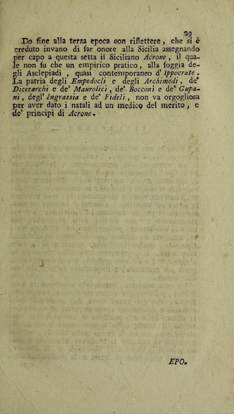 Q9 Do fine alla terza època con riflettere, che si è creduto invano di far onore alla Sicilia assegnando per capo a questa setta il Siciliano Aerane , il qua- le non fu che un empirico pratico, alla foggia de- gli Asclepiadi , quasi contemporaneo d’Ippocrate. Da patria degli EmpedocU q degli Archimedi y de* jyicerarchi e de’ Maurolici, de’/ Bocconi e de’' Cupa- fii, degl’ Ingrassia e de’ Fideli, non va orgogliosa per aver dato i natali ad un medico del merito ^ e •ae’ principi di Aerane^ EPO.