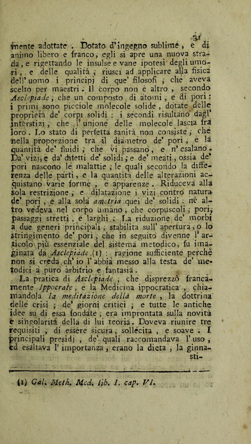 fnente adottate . Dotato d’ingegno sublime, e ài animo libero e franco, egli si apre una nuova stta^ da, e rigettando le insulse e vane ipotesi' degli umo- ri e delle qualità ; riusci ad applicare al^a fisica deir uomo i principi di que’ filosofi die aveva scelto per maestri . Il corpo non è altro , secondo Asci ■'piade, che un composto di atomi , e di pori i i primi sono picciole mòlecoìe solide, dotate delle proprietà deV corpi solidi : i secondi risultano dagl interstizi , che , r unione' delle molecole lascia fr;t loro. Lo stato di perfetta Sanità non consiste,' che iiella proporzione tra il diàmetro de’ pori, è la quantità de’ fluidi,' cKe vi.passano, e n’esalano* Da’ vizjj e da’ ditetti de’ solidi ; e de’ meati, ossia de* pori nascono le malattie ;■ le quali secondo la diiFe- tenza delle parti, e la quantità delle alterazioni ac- quistano varie formè , e apparenze . Riduceva aliai sola restrizione ,• e dilatazione i vizi contro natura de’ pòri , e alla sola arnetrià quei de’ solidi ; riè aU tro vedeva nel corpo umàrìo, che corpuscoli ,■ pori j passaggi stretti , é larghi : La riduzione de’ morbi à due generi principali ; stabilita sull’ apertura, p lo stringimento de’ pori, che in seguito divenne P ar-i ticoiò'piu essenziale del sistema metodico, fu ima- ginata di Asciepiàde .{i) : ragione sufficiente perchè non si créda eh’ io 1’ abbia messo alla festa de’ me- todici à puro arbitrio e fantasia. . ■ . , La pratica di Ascleptade ^ che disprezzò franca- mente ,, e la Medicina ippocratica , chia- mandola la meditàzloììe dellà morte , la dottrina' delle crisi j de’ giorni critici ; e tutte le antiche idee su di essa fondate , era improntata sulla novità è singolarità dellà di lui teoria. Doveva riunire tre requisiti , di essere sicura, sollécita , e soave ; I |>rincipali presidi , de’ quali raccomandava 1’ uso , èd esaltava T importanza, erano la dieta , la ginna- sti- fi) Cah Mah. Med, l\b. I, cap. VL