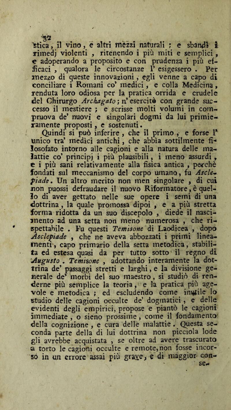 rimedj violenti , ritenendo i più miti e semplici, e adoperando a proposito e con prudenza i più ef- ficaci , qualora le circostanze P esigessero . Per mezzo di queste innovazioni, egli venne a capo di conciliare i Romani co’ medici, e colla Medicina, renduta loro odiosa per la pratica orrida e crudele del Chirurgo Archagato ; n’ esercite con grande suc- cesso il mestiere ; e scrisse molti volumi in com- pruova de’ nuovi e singolari dogmi da lui primie- ramente proposti, e sostenuti. Quindi si può inferire , che il primo ,• e forse 1* unico tra’ medici antichi, che abbia sottilmente fi-* losofato intorno alle cagioni e alla natura delle ma- lattie co’ principi i più plausibili, i meno assurdi , c i più sani relativamente alla fisica antica , pecchè fondati sul meccanismo del corpo umano, fu Ascle^ ^iade. Un altro merito non men singolare , di cui non puossi defraudare il nuovo Riformatore, è quel- lo di aver gettato nelle sue opere i semi di una dottrina, la quale promossa dipoi , e a più stretta forma ridotta da un suo discepolo , diede il nasci- mento ad una setta non meno numerosa , che ri- spettabile . Fu questi Temisone di Laodicea , dopo Asclepiade , che ne aveva abbozzati i primi linea- menti, capo primario della setta metodica, stabili- ta ed estesa quasi da per tutto sotto il regno di Augusto . Temisone , adottando interamente la dot- trina de’ passaggi stretti e larghi, e la divisione ge- nerale de’ morbi del suo maestro, si studiò di ren- derne più semplice la teoria, e la pratica più age- vole e metodica ; ed escludendo come instile lo studio delle cagioni occulte de’ dogmatici , e delle evidenti degli empirici, propose e piantò le cagioni immediate , o sieno prossime, come il fondamento della cognizione , e cura delle malattie. Questa se- conda parte della di lui dottrina non picciola lode gli avrebbe acquistata , se oltre ad avere trascurato a torto le cagioni occulte e remote, non fosse incor- so in un errore assai più grave, e di maggior con- sce