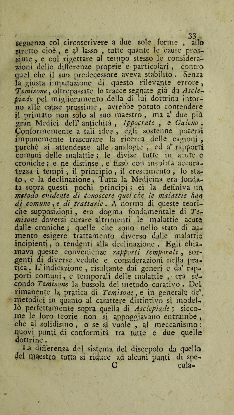 seguenza col circoscrivere a due sole forme , allo stretto cioè » e lasso , tutte quante le cause pros- sime , e col rigettare al tempo stesso le considera- zioni delle dilferenze proprie e particolari, contro quel che il suo predecessore aveva stabilito. Senza la giusta imputazione di questo rilevatile errore, ^emìsone ^ oltrepassate le tracce segnate già da Ascle^ ■piade pel miglioramento della di lui dottrina intor- 110 alle cause prossime, avrebbe potuto contendere il primato non solo al suo maestro, ma a’ due più gran Medici dell- antichità , Ippocrate , e Galeno . ^Ipnformemente a tali idee , egli sostenne potersi impunemente trascurare la ricerca delle cagioni , purché si attendesse alle analogie , ed a* rapporti comuni delle malattie ; le divise tutte in acute e croniche; e ne distinse ,e fissò con insolita accura- tezza i tempi , il principio, il cresciinento , lo sta- to, e la declinazione. Tutta la Medicina era fonda- ta sopra questi pochi principi ; ei la definiva un metodo evidente dì conoscere quel che le malattie han di comune, e di trattarle. A norma di queste teori- che supposizioni, era dogma fondamentale di Te- misone doversi curare altrimenti le malattie acute dalle croniche ; quelle che sono nello stato di au- mento esigere trattamento diverso dalle malattie, incipienti, o tendenti alla declinazione. Egli chia- mava queste convenienze rapporti temporali , sor- genti di diverse vedute e considerazioni nella pra- tica, L’indicazione , risultante dai generi e da’ rap- porti comuni, e temporali delle malattie , era se*- condo Temisone la bussola del metodo curativo . Del rimanente la pratica di Temisone, Q in generale de\ metodici in quanto al carattere distintivo si model- lò perfettamente sopra quella di Asclepiade ; sicco- ]me le loro teorie non si appoggiavano entrambe, che al solidismo, o se si vuole , al meccanismo : nuovi punti di conformità tra tutte e due quelle dottrine. La differenza del sistema del discepolo da quella del maestro tutta si riduce ad alcuni pnnti di spe- C eula-