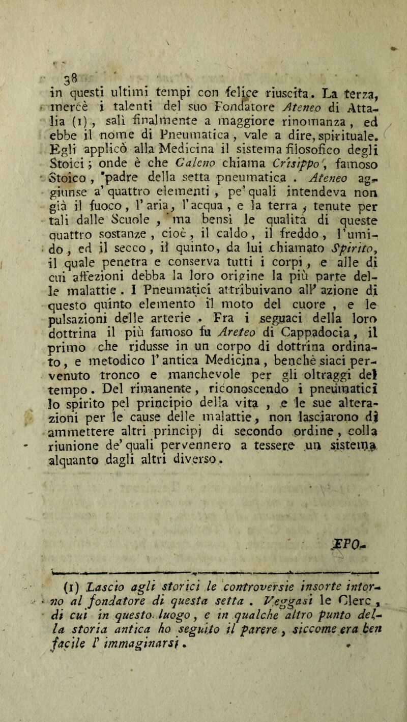 mercè i talenti del suo Fondatore Ateneo di Atta^ lia (i) , salì finalmente a maggiore rinomanza, ed ebbe il nome di Pneumatica, vale a dire,spirituale. Egli applico alla Medicina il sistema filosofico degli Stoici ; onde è che Galeno chiama Crhìppo , famoso Stoico , 'padre della setta pneumatica . Ateneo ag^ giunse a’quattro elementi, pe’quali intendeva non già il fuoco, l’aria, l’acqua, e la terra, tenute per tali dalle Scuole ma bensì le qualità di queste quattro sostanze, cioè, il caldo, il freddo, l’umi- do, ed il secco, il quinto, da lui .chiamato SpirttOy il quale penetra e conserva tutti i corpi, e alle di cui affezioni debba la loro origine la più parte del- le malattie . I Pneumatici attribuivano alP azione di questo quinto elemento il moto del cuore , e le pulsazioni delle arterie . Fra i seguaci della loro dottrina il più famoso fu Areteo di Cappadocia, il primo che ridusse in un corpo di dottrina ordina- to, e metodico l’antica Medicina, benché siaci per- venuto tronco e manchevole per gli oltraggi del tempo. Del rimanente, riconoscendo i pneumatici lo spirito pel principio della vita , e le sue altera- zioni per le cause delle malattie, non lasciarono dj ammettere altri principi di secondo ordine, colla riunione de’quali pervennero a tessere un sistein^ alquanto dagli altri diverso. (i) Lascio agli storici le controversie insorte intor-* no al fondatore di questa setta . Veggasi le Glerc , di cui in questo, luogo ^ e in qualche altro punto del^ la storia antica ho seguito il parere, siccome era ben facile r immaginarsi. *