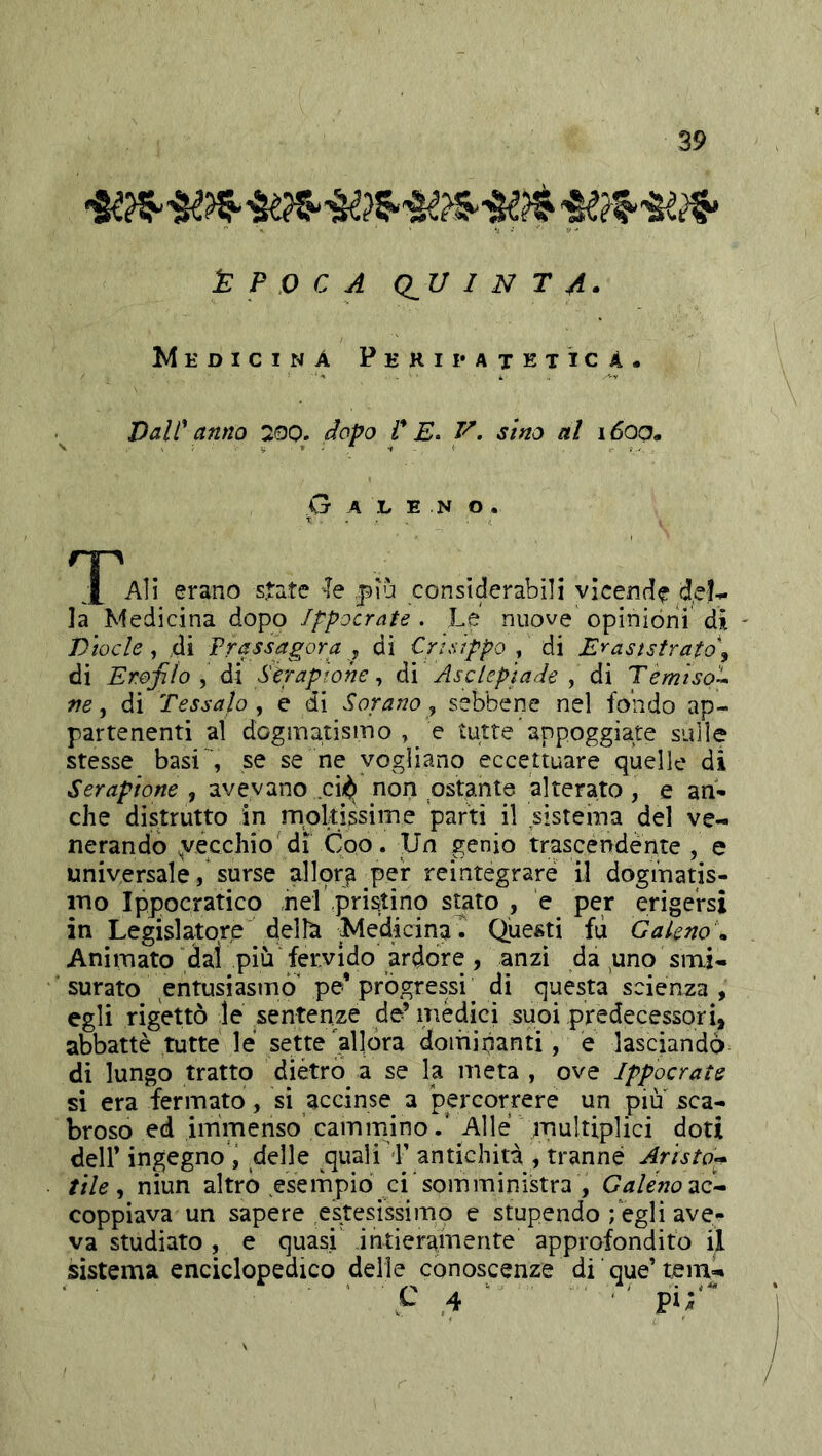 ÈPOCA (lU I N T A. Medicina Peripatetica- Valt^ anno 200. dopo i* E. V. sino al idoo. O A L E N O. ^X^Ali erano state le più considerabili vicende del- la Medicina dopo Ippocrate . Le nuove opinióni di - Vtocle, di ^Tassagora j di Crtstppo , di E'^aststrato\ di Er.ojìlo , di S'eraphhe ^ di AscLeptade , di Temiso'U ne ^ di Tessalo, e di Sorano y sebbene nel fondo ap- partenenti al dogmatismo , e tutte appoggiate sulle stesse basi se se ne vogliano eccettuare quelle di Serapione , avevano cii^ non ostante alterato, e an- che dis^trutto in mpkissime parti il sistema del ve- nerando ^vecchio di Coo. Un genio trascendènte , e universale, surse allora per reintegrare il doginatis- ino Ippocratico nel pristino suto , e per erigersi in Legislatore delh MedicinaT Questi fu Galeno , Animato dal più fervido ardore, anzi da ^uno smi- surato entusiasmò' pe* progressi di questa scienza, egli rigettò le sentenze de’ mèdici suoi predecessori, abbattè tutte le sette'allora dominanti, e lasciando di lungo tratto diètro a se la meta , ove Ippocrate si era fermato, sì accinse a perGorrere un piu sca- broso ed immenso camminoAlle multiplici doti deir ingegno i delle ^quali L antichità , tranne Arista^ file, niun altro esempio ci'somministra , Galenotxc^ coppiava un sapere esitesissimo e stupendo ; egli ave- va studiato , e quasi' intieramente approfondito il sistema enciclopedico delie conoscenze di que’ temi