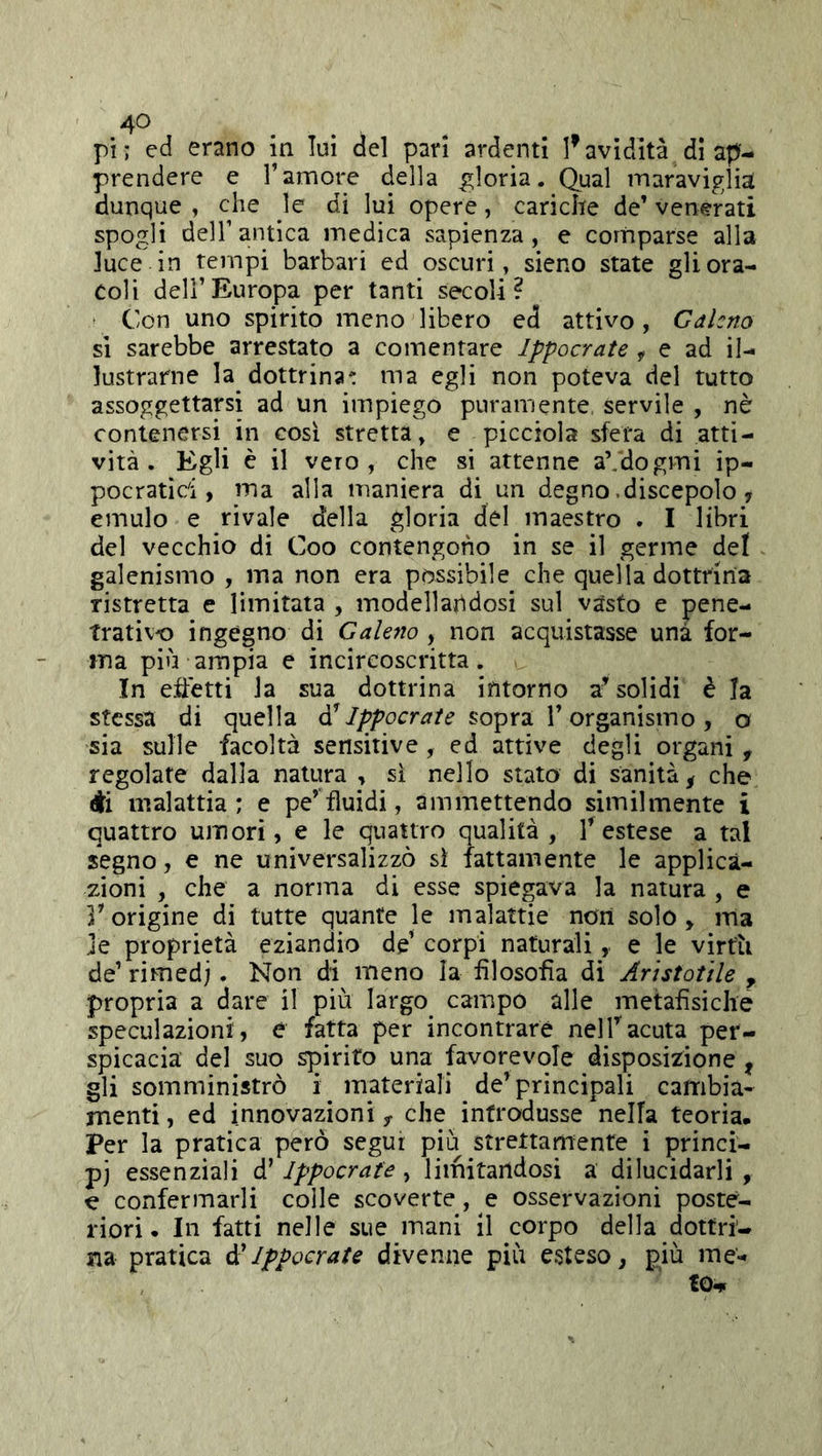 pi; ed erano in lui del pari ardenti l’avidità dì ap- prendere e l’amore della gloria. Qual maraviglia dunque , che le di lui opere, cariche de’ venerati spogli deir antica medica sapienza, e comparse alla luce in tempi barbari ed oscuri, sieno state gli ora- coli dell’Europa per tanti secoli? t Con uno spirito meno libero ed attivo, Galeno si sarebbe arrestato a comentare Ippocrate ^ e ad il- lustrarne la dottrina' ma egli non poteva del tutto assoggettarsi ad un impiego puramente servile , nè contenersi in così stretta, e picciola sfera di atti- vità. Egli è il vero, che si attenne aVdogmi ip- pocratici, ma alla maniera di un degno .discepolo, emulo e rivale della gloria del maestro . I libri del vecchio di Coo contengono in se il germe del galenismo , ma non era possibile che quella dottrina ristretta e limitata , modellandosi sul vasto e pene- trativo ingegno di Galeno , non acquistasse una for- ma più ampia e incireoscritta. In effetti la sua dottrina intorno a^ solidi è la stessa di quella sopra l’organismo, o sia sulle facoltà sensitive, ed attive degli organi , regolate dalla natura , si nello stato di sanità^ che di malattia; e pe’fluidi, ammettendo similmente i quattro umori, e le quattro qualità, Testese a tal segno, e ne universalizzò sì fattamente le applica- zioni , che a norma di esse spiegava la natura , e V origine di tutte quante le malattie non solo , ma je proprietà eziandio de’ corpi naturali, e le virtù de’ rimedi. Non di meno la filosofìa di Aristotile , propria a dare il più largo^ campo alle metafìsiche speculazioni, e fatta per incontrare nelTacuta per- spicacia del suo spirito una favorevole disposizione , gli somministrò inateriali de’principali cambia- menti, ed innovazioni y che introdusse nella teoria. Per la pratica però segui più strettamente i princi- pj essenziali d’Ippocrate, limitandosi a dilucidarli , e confermarli coile scoverte, e osservazioni posté- riori • In fatti nelle sue mani il corpo della dottri- na pratica òi Ippocrate divenne più esteso, più me- te.