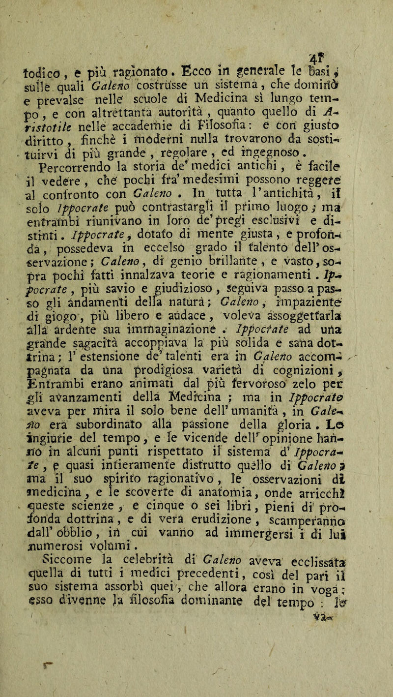 '4^'. Iodico, e più ragionato. Ecco in generale le Basi ^ sull è quali Galeno costrUsse un sistema, che domirii e prevalse nelle scuole di Medicina si lungo tem- po , e con altrettanta autorità , quanto quello di ristotiU nelle accademie di Filosofìa: e con giusto diritto , finché i tnoderni niìlla trovarono da sosti- tuirvi di più grande, regolare, ed ingegnoso. Percorrendo la storia de’'medici antichi, è facile il vedére, che pochi fta’ medesimi possono reggere al confronto con Galeno . In tutta l’antichità, il solo Ippocrate può contrastargli il primo luogo; ma entrambi riunivano in loro de’pregi esclusivi e di- stinti . Ippocrate, dotato di mente giusta, e profori- dà, possedeva in eccelso grado il talento dell’ os- servazione ; Galeno, di genio brillante , e vasto, so- pra pochi fatti innalzava teorie e ragionamenti. Ip^ pocrate , più savio e giudizioso , seguiva passo a pas- so gli andamenti della natura ; Galeno, impaziente di giogo, più libero e audace, voleva assoggettarla alla àrdente sua immaginàzioné Ippoctate ad uria grande sagacità accoppiava la più sòlida e saria dot- Irina ; V estensione de’ talenti era in Galeno accom- pagnata da Una prodigiosa varietà di cognizioni, Entrambi erano animati dal più fervoroso zelo peri gli avanzamenti della Medicina ; ma in Ippocrato aveva per mira il solo bene dell’ umanità , in Gale-^ Ito era subordinato alla passione della gloria , L© ingiùrie del tempo, e le vicende delPopinione hari- no in alcuni pùnti rispettato il sistema d’Ippocra^ te , ^ quasi infieramenfe distrutto quello di Galeno^ ma il suo spirito ragionativo, le osservazioni di medicina, e le scoverte di anatomia, onde arricchì queste scienze , e cinque o sei libri, pieni di' pro- fonda dottrina, e di vera erudizione, scamperanno dall’ obblio, iri cui vanrio ad immergersi i di lui xiumerosi vQlumi. ^^iccome la celebrità di Galeno aveva ecclissàta quella di tutti i medici precedenti, cosi del pari ii suo sistema assorbì quei , che allora erano in vo^à : esso divenne Ja filosofia dominante del tempo