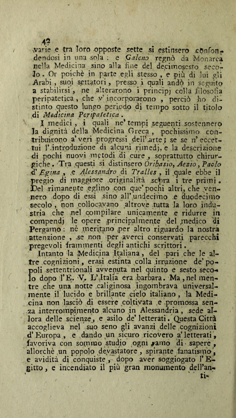 .vane e Xyz loto opposte .sette .si estinsero «confon- dendosi in una sola : e Galeno regnò da Monarca nella Medicina sino alla fine del deoimosesto seco- lo . Or poiché in parte egli stesso , e più di lui gli Arabi, suoi settatori , presso i quali andò in seguito a stabilirsi, ne alterarono i principj colla filosofia peripatetica, che v’ incorporarono , perciò ho di- stinto questo lungo periodo di tempo sotto il titolo di Medicina Veripaietica . I medici , i quali ne’tempi seguenti sostennero la dignità della Medicina Greca , pochissimo con- tribuirono a’veri progressi dell’arte ; se se n’eccet- tui r.introduzione dì alcuni rim edj, e la descrizione di pochi nuovi metodi di cure , soprattutto chirur- giche.'Tra questi si ò.ìstxnsQxo Òrìbasìo, Aezio ,Taolo d’ Egina , ,e Alessandro di Tralles , il quale ebbe il pregio di maggiore ,originalità scarna i tre primi. bel rimanente ;,eglino con que’pochi altri, che ven- nero dopo di essi sino alìfundecimo e duodecimo ^ secolo , non collocavano altrove tqtta la loro indu- stria che .nel compilare unicamente e ridurre in compendi le opere principalmente del ;nedico di Pergaipo : nè meritano .per altro riguardo la nostra attenzione , .se non per .averci conservati parecchi pregevoli frammenti degli antichi scrittori. Intanto la Medicina Italiana, del pari che le al- tre cognizioni, erasi estinta polla irruzione de’ po- poli settentrionali avvenuta nel quinto e sesto seco-* lo dopo l’E. y. li’.Italia era barbara. Ma ,nel men- tre che una notte caliginosa ingombrava universal- mente ii lucido e brillante cielo italiano , la Medi- cina non lasciò di essere coltivata e promossa sen- /za interrompipnento alcuno in Alessandria , sede al- lora delle scienze^ e asilo de’ letterati. Questa Città accoglieva nel suo seno gli avanzi delle cognizioni d’ Europa , e dando un sicuro ricovero a’ letterati, favoriva con so^nrao studio ,ogni ^amo di< sapere , allorché ,un popolo devastatore , spirante fanatisma', e avidità di conquiste , ^dopo aver soggiogato l’E- gitto , e incendiato il più gran monumento dell’an-