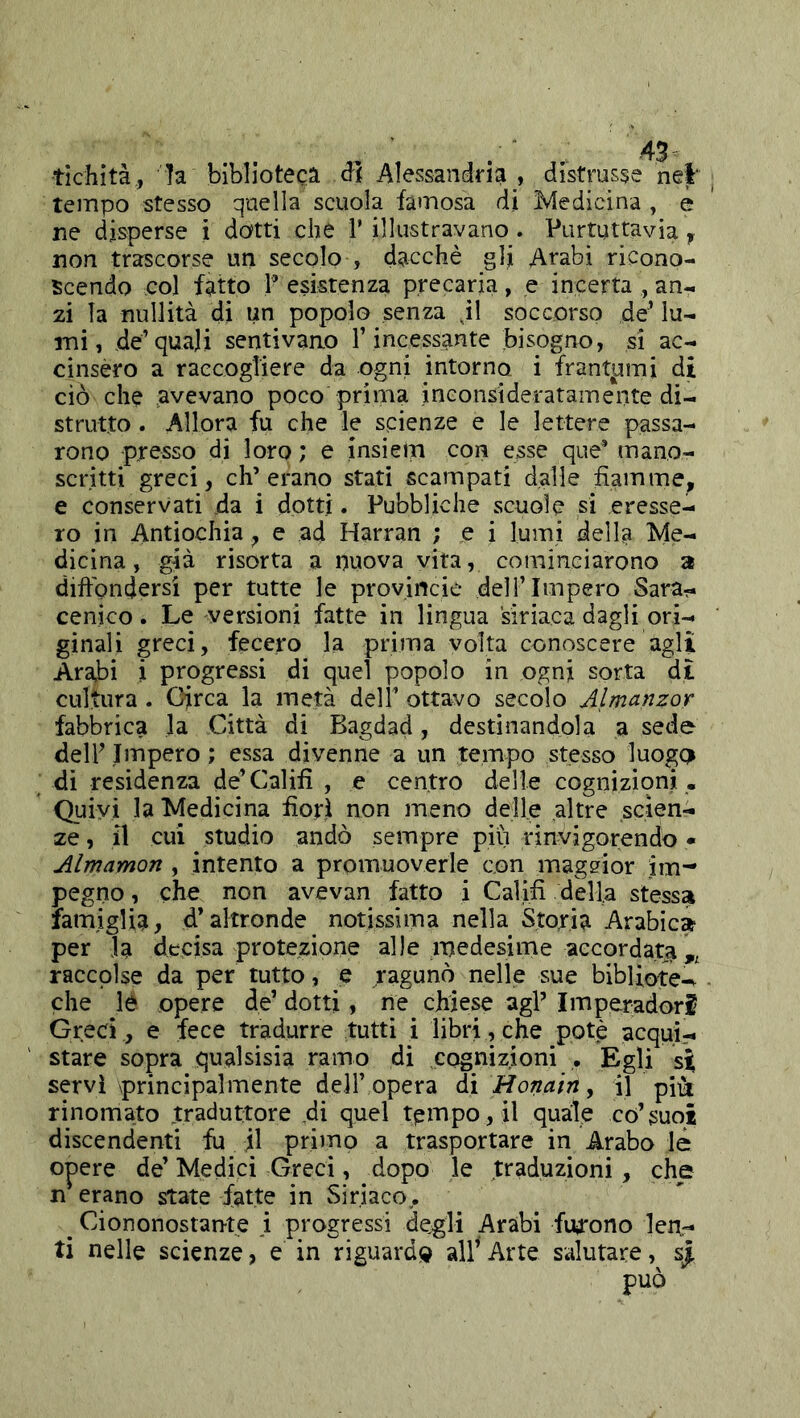 tìchità, !a biblioteca Alessandria , distrusse nei ^ tempo stesso quella scuola famosa di Medicina , è ne disperse i dotti che 1’ illustravano. Purtuttavia y non trascorse un secolo > dacché glj Arabi ricono- scendo col fatto P esistenza precaria, e incerta , an- zi la nullità di un popolo senza J1 soccorso de^ lu- mi, de’quali sentivano l’incessante bisogno, si ac- cinsero a raccogliere da ogni intorno i frantami di ciò che avevano poco prima inconsideratamente di- strutto . Allora fu che le scienze e le lettere passa- rono presso di loro ; e insielri con esse que* mano- scritti greci, eh’erano stati scampati dalle fiamme^ e conservati da i dotti. Pubbliche scuole si eresse- ro in Antiochia, e ad Harran ; e i lumi della Me- dicina, già risorta a nuova vita, cominciarono a diftondersi per tutte le provincie dell’Impero Sara-, cenico. Le versioni fatte in lingua siriaca dagli ori- ginali greci, fecero la prima volta conoscere agli Arabi i progressi di quel popolo in ogni sorta d£ cultura . Circa la metà dell’ ottavo secolo Almanzor fabbrica la Città di Bagdad, destinandola a sede delF Impero ; essa divenne a un tempo stesso luogd di residenza de’Calili , e centro delie cognizioni . Quivi la Medicina fiorì non meno delle altre scien- ze , il cui studio andò sempre piu rinvigorendo • Almamon , intento a promuoverle con maggior im- pegno , che non avevan fatto i Caìifi della stessa famiglia, d’altronde notissima nella Storia Arabica per la decisa protezione alle medesime accordata raccolse da per tutto, e ragunò nelle sue bibliote-^ • che le opere de’ dotti, ne chiese agl’ Imperadori Greci , e fece tradurre tutti i libri, che potè acqui- stare sopra qualsisia ramo di cognizioni . Egli si servì principalmente dell’opera di Honairty il piii rinomato traduttore di quel tempo, il quale co’suoi discendenti fu il primo a trasportare in Arabo le opere de’ Medici Greci, dopo le traduzioni, che n erano state fatte in Siriaco., ^ Ciononostan-te i progressi degli Arabi fiy'ono len- ti nelle scienze, e in riguarda Arte salutare, s| può