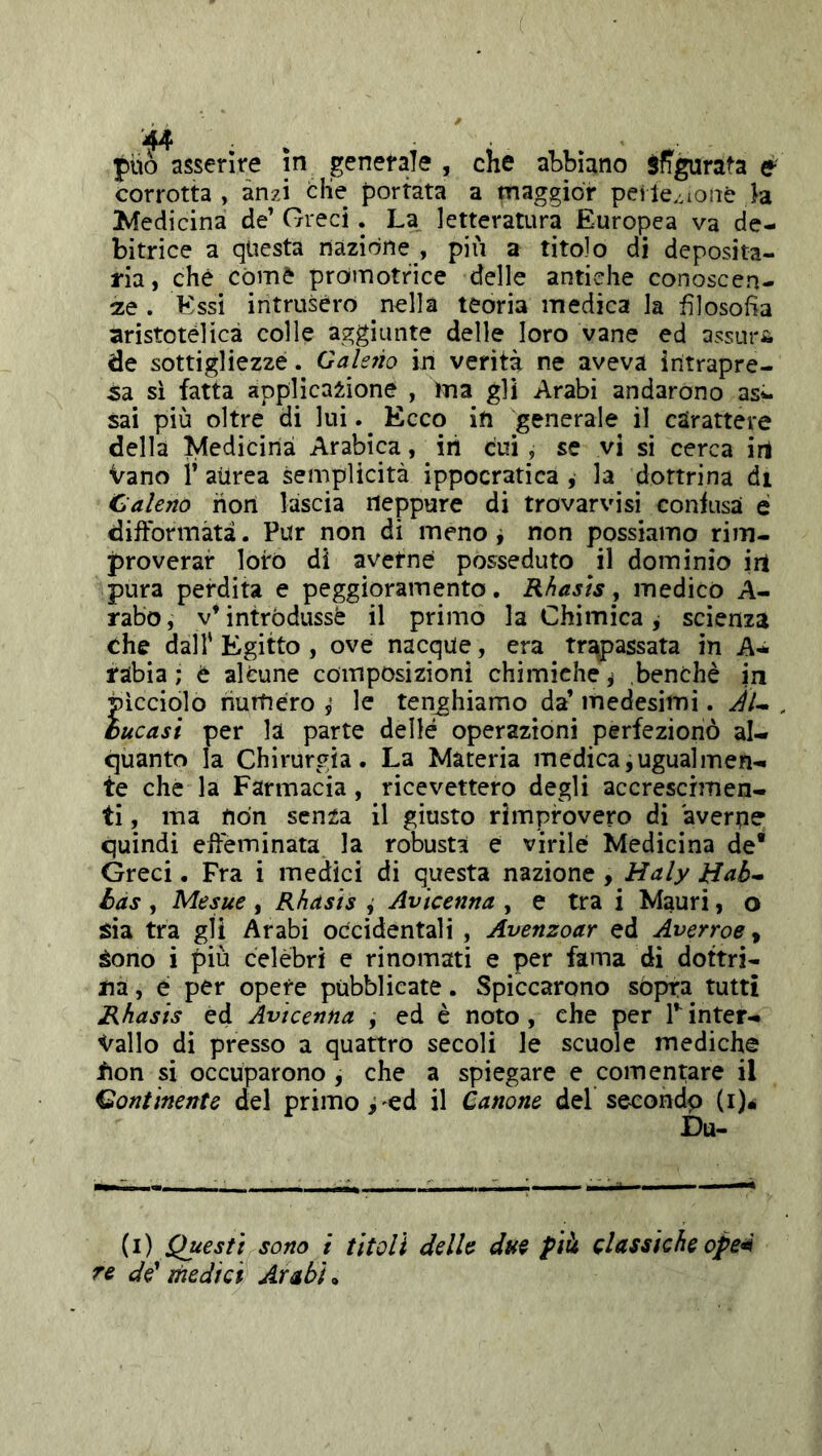 può asserire in genefale , che abbiano Sfibrata e corrotta , anzi che portata a maggior pei le.^ioiiè h Ivfedicina de’ Greci. La letteratura Europea va de- bitrice a questa nazione , più a titolo di deposita- ria, che còme promotrice delle antiche conoscen- te . Essi intrusero nella teoria medica la filosofìa aristotèlica colle aggiunte delle loro vane ed assuri de sottigliezze. Galetio in verità ne aveva intrapre- sa si fatta applicazione , ina gli Arabi andarono asi- sai più oltre di lui.^ Ecco in generale il carattere della Medicina Arabip, iii cui, se vi si cerca irt Vano i’ aurea semplicità ippocratica , la dottrina di Caleno riori lascia rieppure di trovarvisì coniusa é diftbnnàtà. Pur non di meno j non possiamo rim- proverar loro di averne posseduto il dominio iri pura perdita e peggioramento. Rhasìs, medico A- rabo, v’intròdussé il primo la Chimica j scienza che dall'Egitto, ove nacque, era tr^assata in A- fabia ; è alcune composizioni chimiche ^ benché in picciolo numero i le tenghiamo da’ medesimi. Au , bucasi per la parte delle operazioni perfezionò al- quanto la Chirurgia. La Materia medica, ugual men- te che la Farmacia , ricevettero degli accrescimen- ti , ma riòn senza il giusto rimprovero di averne quindi effeminata la robusta e virile Medicina de* Greci. Fra i medici di questa nazione , Haly Hab^ bas , Mesue , Rhasìs , Avicenna , e tra i Mauri, o sia tra gli Arabi occidentali , Avenzoar ed Averroe ^ Sono i più celebri e rinomati e per fama di dottri- na , e per opere pubblicate. Spiccarono sópra tutti Rhasis ed Avicenna , ed è noto, che per Tinter- vallo di presso a quattro secoli le scuole mediche fion si occuparono , che a spiegare e cementare il Continente del priiTio,'ed il Canone del secondp (i)« Du- (i) Questi sono i titoli delle dui pià classiche ope^ re de* medici Arabi,