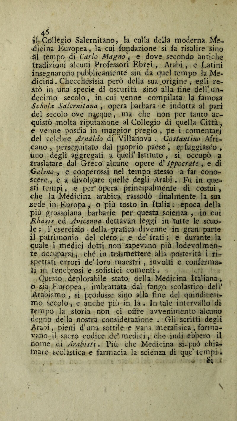 4^ tir Collègio Salernitano, la culla della moderna Vicina Europea, la cui fondazione si fa risalire sino ’àl tempo di Cario Magno\ e dove secondo antiche tradizioni alcuni Professori Ebrei, Arabi j e Latini insegnarono pubblicamente sin da quel tempo la Me- dicina. Checchesisia però della sua,origine, egli re- stò in una specie di oscurità sino alla fine dell’un- decimo secolo, in cui venne compilata la famosa Schola Salernitana , opera barbara ■ e indotta al pari del secolo ove n^que , ma che non per tanto ac- quistò molta riputazione al Collegio di quella Città, e venne poscia in maggior pregio , pe i comentarj del celebre Arnaldo di Villanova . Costantino Afri- cano , perseguitato dal proprio paese \ e./fuggiasco , tino degli aggregati a quell’istituto, si occupò a traslatare dal Greco alcune opere d’Ippocrate , e di Galeno , e cooperossi nel tempo stesso a far cono- scere , e a divolgare quelle degli Arabi. Fu in que- sti tempi, e per* opera principalmente di costui , che la Medicina arabica rassodò finaliilente la sua sede, in Europa ^ 0 più tosto in Italia: epoca della più grossolana barbarie per questa scienza , in cui Rhasis ed Avicenna dettàvan leggi in tutte le scuo- le ; l’ esercizio della pratica divenne in gran parte il patrimonio del clero,, .e de’frati; e durante la quale i medici dotti non sapevano più lodevolmen- te occuparsi, clié in trasmettere alla posterità i ri- spettati errori de’ loro maestri , involti e conferma- ti in tenebrosi e sofistici comentì. Questo deplorabile stato della Medicina Italiana , ò sia Europea, imbrattata dal fango scolastico dell* Arabismo , si produsse sino alla fine del quindicesi- mo secolo, e anche più in là. In tale intervallo di tempo la storia non ci offre avvenimento alcuno degno della nostra considerazione . Gli scritti degli Arabi, pieni d’una sottile e vana metafisica, forma- vano il sacro codice de* medici, che indi ebbero il nome di Arabisti. Più che Medicina si- può chia- ìnare scolastica-e farmacia la scienza di qup’tempi.*
