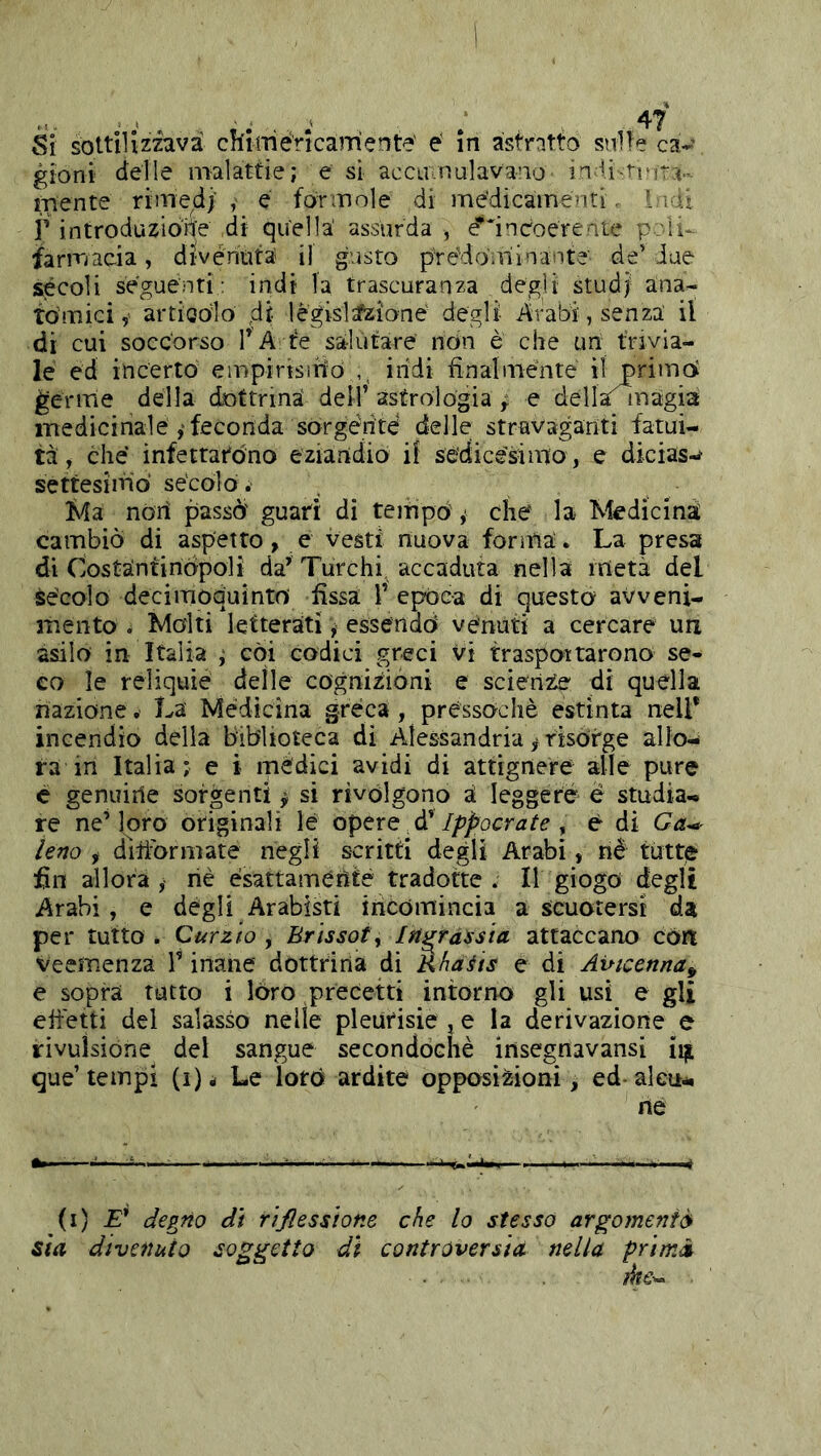 gioni delle malattie; e sì accavnulavano in li-trira., mente rimed;’ e formole di me'dicamenti. I mi r introduzione di quella' assurda , e^'incoere ale pcli*- iarmacia, divénuta il gusto pre’doulinante de’ due secoli seguenti: indi la trascuranza degli studj- ana- tòmici, artioolò di lègislzfzione degli- Arabi, senza il di cui soccorso l’A te salutare non è che un trivia- le ed incerto empirisìnò ,, iridi finalménte il primo germe della dottrina dell’ astrologia ^ e della^^nàgia medicinale ,• feconda sorgérité delle stravaganti fatui- tà, che infettarono eziandio if sédice'simo, e dicias-^ settesiifiò sècolo. , l^fa noi! passò' guarì di tenripò y che la Medicina cambiò di aspetto, e vesti nuova forma. La presa di CostànfiriÒpoli da’ Turchi, accaduta nella metà del Sècolo decimodulntni fissa 1’ epóc-a di questo avveni- mento . Malti letterati ^ essendò venuti a cercare un asilo in Italia ; coi codici greci vi traspoitarono se- co le reliquie delle cognizioni e scienze di quella nazione. La Médìcina greca , pressoché estinta nell* incendio della biblioteca di Alessandria y risórge allo- ra in Italia; e i mèdici avidi di àttignere alle pure c genuiile sorgenti ^ si rivòlgono à leggere è studia- re ne’loro originali le GptxQ Ippocrate ^ é di Ga^ leno , diiìòormate negli scritti degli Arabi, né tutte fin allora , riè ésattaméritè tradotte . Il giogo degli Arabi , e degli Arabisti incomincia a scuotersi da per tutto . Curzio , Brissoty In^ràssia attaccano còri Veemenza V inane dòttrina di Rhafts e di Avicenna^ e sopra tutto i lóro precetti intorno gli usi e gli efiétti del salasso nelle pleurìsie , e la derivazione e rivulsióne del sangue secondòchè insegnavansi que’tempi (i)i Le lorò ardite opposizioni, ed-alcu-. ne (i) £’ degno di rìjlessione che lo stesso argomentò^ Sta divenuto soggetto dì controversia nella prìmà