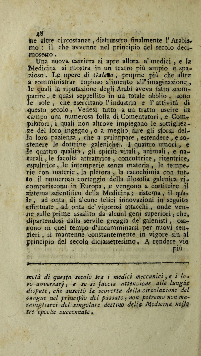 4^ Ifìe altre circostanze , distrussero finalmente V Arabis-.i fno ; il che avvenne nel principio del secolo deci- ?nose«to. Una nuova carriera si apre allora a’ medici , e la ^Medicina si mostra in un teatro più ampio e spa- zioso . Le opere di Galero , proprie più che altre a somministrar copioso alimento all*imaginazione , le (quali la riputazione degli Arabi aveva fatto scom- parire , e quasi seppellito in un totale obblio , sono le sole , che esercitano V industria e V attività di questo st'colo • Vedesi tutto a un tratto uscire in campo una numerosa folla di Comentatori, e Coitits- pipatori, i quali non altrove impiegano le sottigliéz- ze del loro ingegno,o a meglio dire gli sforzi del?- 3a loro pazienza , che a sviluppare , estendere , e so- stenere le dottrine galeniche. 1 quattro umori, e le quattro qualità, gli spiriti vitali, animali, e na- turali , le facoltà attrattrke , cqncottrice, ritentrice, cspultrice, le intemperie senza materia , le tempe- rie con materie , la pletora , la cacochimia con tut- to il numeroso corteggio della filosofia galenica ri- compariscono in Europa, ,e vengono a costituire il sistema scientifico della Medicina; sistema, il qua- le , ad onta di alcune felici innovazioni in seguito effettuate , ad onta de’ vigorosi attacchi, onde ven- ne sulle prime assalito da alcuni genj superiori, che, dipartendosi dalla servile greggia de’galenisti, osa- rono m quel tempo d’incamminarsi per nuovi sen- tieri , si mantenne constante mente in vigore sin ài principio secolo diciassettesimo, A rendere vie più metà dì questo secolo tra i medici meccanici, e i lo-* ro avversarf -, e se si faccia attenzione alle lunghe dispute ^ che suscito la scoverta della circolazione del sangue nel principio del passato, non potrerno no7i ma- ravigliarci del singolare destino della I\iedicina nelÌQ tre epoche succennate %