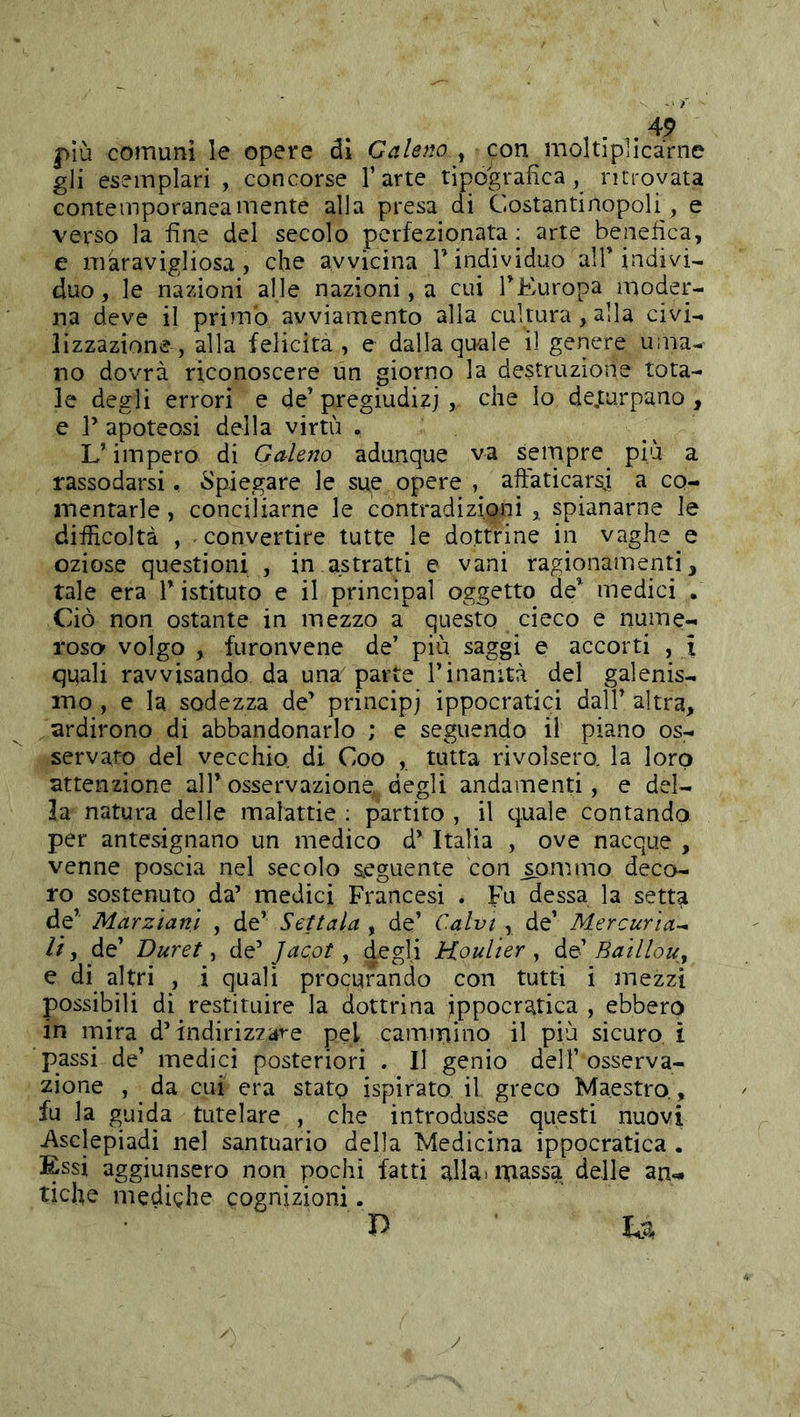 più comuni le opere di Galeno , con moltiplicarne gli esemplari , concorse l’arte tipografica, ritrovata contemporaneamente alla presa di Costantinopoli, e verso la fine del secolo perfezionata; arte benefica, e màravigliosa , che avvicina T individuo alT indivi- duo, le nazioni alle nazioni, a cui TEuropa moder- na deve il primo avviamento alla cultura, alla civi- lizzazione, alla felicita, e dalla quale il genere uiiia- no dovrà riconoscere un giorno la destruzìone tota- le degli errori e de’ pregiudizi , che Io dejturpano , e r apoteosi della virtù . L’ impero di Galeno adunque va sempre più a rassodarsi, Spiegare le sue opere , aftaticars.; a co- mentarle , conciliarne le contradizipni ,, spianarne le difficoltà , convertire tutte le dottrine in vaghe e oziose questioni , in astratti e vani ragionamenti, tale era V istituto e il principal oggetto de^ medici . Ciò non ostante in mezzo a questo cieco e nume- roso volgo , furonvene de’ più saggi e accorti , i qqali ravvisando da una parte l’inanità del galenis- ino , e la sodezza de’ principi ippocratici dall’ altra, ardirono di abbandonarlo ; e seguendo il piano os- servato del vecchio, di Coo , tutta rivolsero, la loro attenzione all’osservazione, degli andamenti, e del- la natura delle malattie ; partito , il quale contando per antesignano un medico d’Italia , ove nacque , venne poscia nel secolo seguente con ^ommo deco- ro sostenuto da’ medici Francesi . Fu dessa la setta de’ Marziani , de’ Settala , de’ Calvi , de’ Mercuria^ li, de’ Duvet, de’ Jacot, degli Houlier , de’ Baillou^ e di altri , i quali procurando con tutti i mezzi possibili di restituire la dottrina ippocratica , ebbero in mira d’indirizzare pel cammino il più sicuro, ì passi de’ medici posteriori . Il genio dell’ osserva- zione , da cui era stato ispirato il greco Maestro,, fu la guida tutelare , che introdusse questi nuovi i\sclepiadi nel santuario della Medicina ippocratica . Essi aggiunsero non pochi fatti alla, massa delle an- tiche medighe cognizioni. P