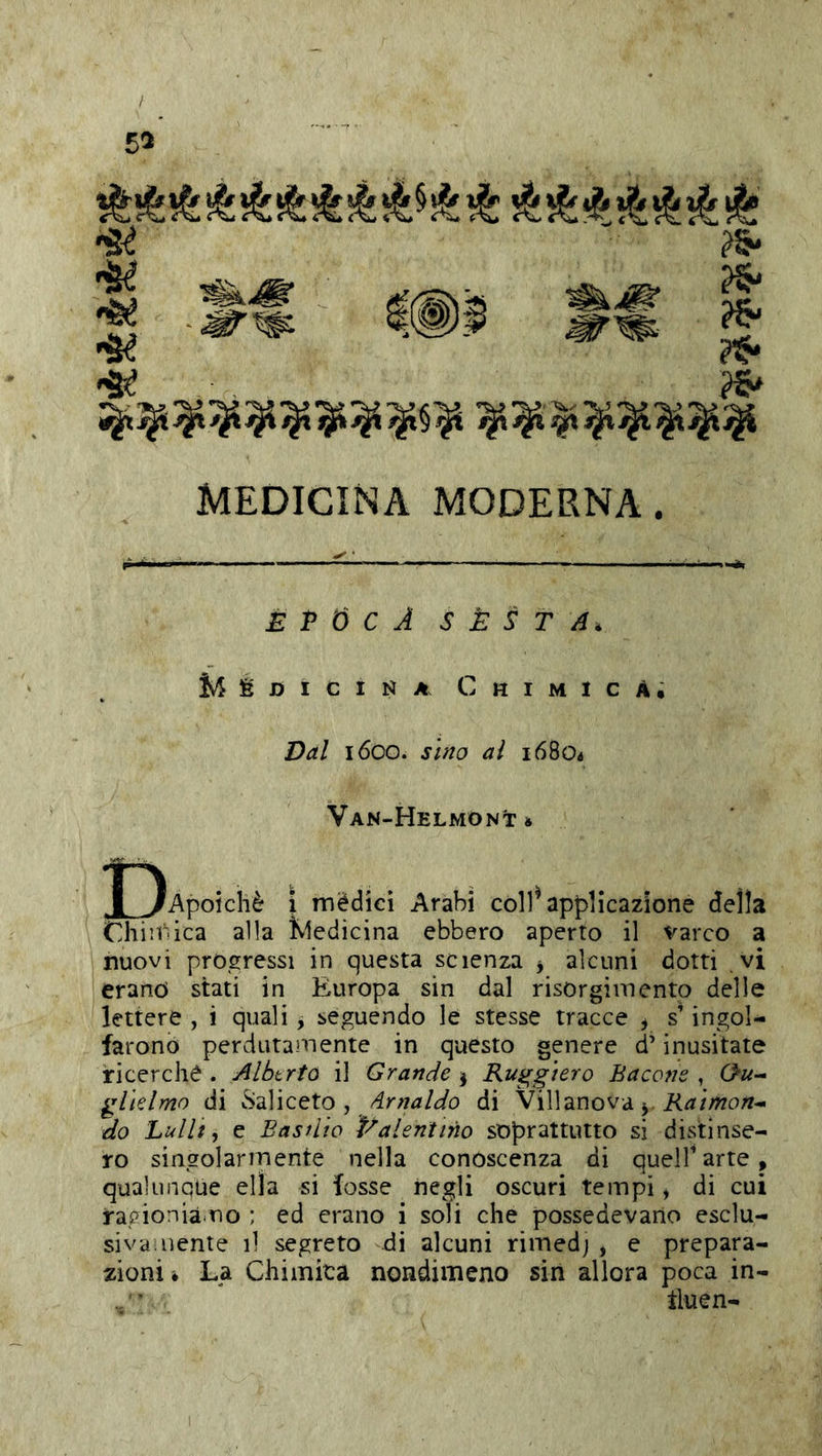/ 55 MEDICINA MODERNA. £ P Ó C A SÈSTA. Medicina Chimica; Dal 1600. sino al 16804 Van-Helmont* J^Apoichè \ mèdici Arabi còll^ applicazione della Chiif'ica alla Kledicina ebbero aperto il varco a nuovi progressi in questa scienza j alcuni dotti vi erano stati in Europa sin dal risorgimento delle lettere , i quali, seguendo le stesse tracce , s’ingol- farono perdutamente in questo genere d’inusitate ricerche . Albtrto il Grande j Ruggiero Bacone , 0«- glielmo di vSaliceto , di Villanova j Raimon^ do hullt ^ e Basilio Palentino soprattutto si distinse- ro singolarmente nella conoscenza di queir arte , qualunque ella si fosse negli oscuri tempi, di cui rapioniàmo ; ed erano i soli che possedevano esclu- sivamente il segreto di alcuni rimedj , e prepara- zioni * La Chiinita nondimeno sin allora poca in- ^ iluen-