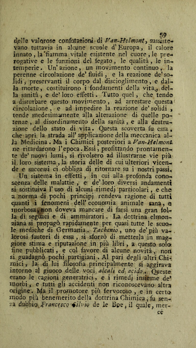 d^IIe valorose confatazlonì dì Van-Hdmorite sussiste- vano tuttavia in alcune scuole d’Europa, il calore innato , la'fìatniTia vitale esistente nel cuore , le pre- rogative e le funzioni del fegato, le qualità, le in- temperie. Un’azione, un movimento continuo, la perenne circolazione de* fluidi, e la reazione de’ so- lidi , preservanti il corpo dal discioglimento, e dal- la morte, costituirono i fondamenti della vita^ del- la sanità , e de’ loro effetti. Tutto quel, che tend© a disturbare questo movimento , ad arrestare questa circolazione , e ad impedire la reazione de’ solidi , tende medesimamente alla alterazione dt quelle po- tenze , al disordinamelito della sanità, e alla destru- zione dello stato di vita. Questa scoverta fu essa, che aprì la strada all’ applicazione della meccanica al- la Medicina. Ma i Chimici posteriori -àVan-Belmont ne ritardarono l’epoca. Essi, profittando prontamen- te de’ nuovi lumi, si rivolsero ad illustrarne vie più il loro sistema, la storia delle di cui ulteriori vicen- de e successi ci obbliga di ritornare su ì nostri passi. Un sistema in effetti , in cui alla profonda cono- scenza delle malattie, e decloro diversi andamenti si sostituiva 1’ uso di alcuni rimedj particolari, e che a norma di pochi principi rendeva ragione di tutti quanti i fenomeni dell’economia animale sana, e morbosa, non doveva mancare di farsi una gran fol- la di seguaci e di ammiratori. La dottrina elmon- 2;iana si propagò rapidamente per quasi tutte le scuo- le mediche di Germania . Tachento ^ uno de’più va- lorosi fautori di essa, si sforzò di metterla in mag- giore stima e riputazione in più libri, a questo solo fine pubblicati, e col favore di alcune novità, non si guadagnò pochi partigiani. Al pari degli altri Chi- mici, la- di lui filosofia principalmente si aggirava intorno al giuoco delle \ocì alcali ed acido,. Queste erano le cagioni generatrici, e i rimedi insieme de^ morbi, e tutti gli accidenti non riconoscevano altra origine. Ma il pro-motore più fervoroso , e in certo modo più benemerito della dottrina Chimica ; fu sen- za dubbio fraficescQ 4il^>ÌQ de ie Bpe^ ih qual e, mer- cè