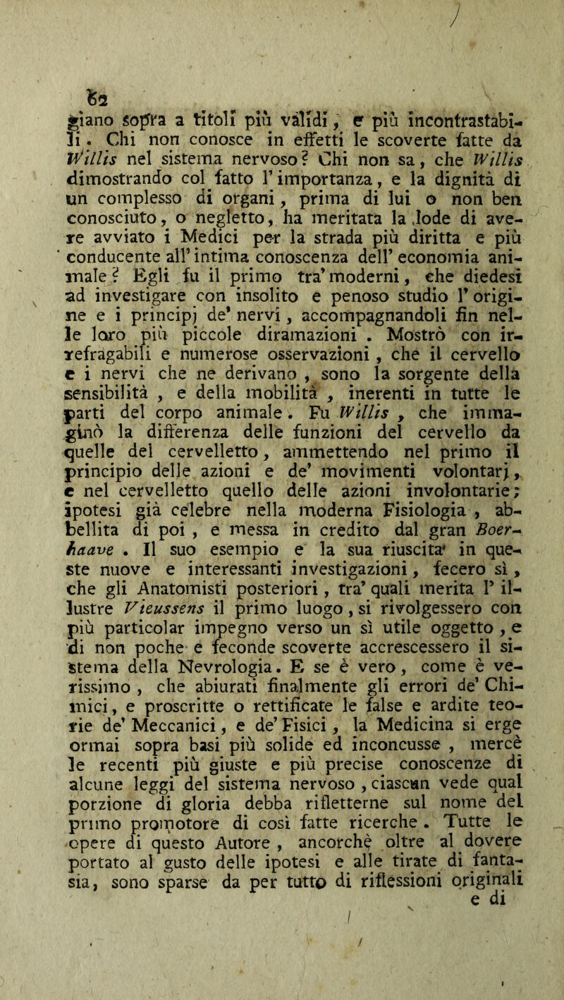^2 glano Sòpi'a a titoli piii vàlidi, e più incontrastabi- li . Chi non conosce in effetti le scoverte fatte da nel sistema nervoso? Chi non sa, che wìllis dimostrando col fatto Timportanza, e la dignità di un complesso di organi, prima di lui o non ben conosciuto, o negletto, ha meritata la .lode di ave- re avviato i Medici per la strada più diritta e più conducente all’ intima conoscenza dell’ economia ani- male ? Egli fu il primo tra’ moderni, che diedesì ad investigare con insolito e penoso studio l’origi- ne e i principi de* nervi, accompagnandoli fin nel- le loro più piccole diramazioni . Mostrò con ir- refragabili e numerose osservazioni, che il cervello c i nervi che ne derivano , sono la sorgente della sensibilità , e della mobilita , inerenti in tutte le parti del corpo animale. Fu Wtllts , che imma- ginò la difterenza delle funzioni del cervello da quelle del cervelletto, ammettendo nel primo il principio delle azioni e de’ movimenti volontari, e nel cervelletto quello delle azioni involontarie; ipotesi già celebre nella moderna Fisiologia , ab- bellita di poi , e messa in credito dal gran Boer-^ fiaave . Il suo esempio e la sua riuscita* in que- ste nuove e interessanti investigazioni, fecero sì, che gli Anatomisti posteriori, tra’ quali merita V il- lustre Vìeussens il primo luogo, si rivolgessero con più particolar impegno verso un sì utile oggetto , e di non poche e feconde scoverte accrescessero il si- stema della Nevrologia. E se è vero, come è ve- rissimo , che abiurati finalmente gli errori de’ Chi- mici, e proscritte o rettificate le false e ardite teo- rie de’Meccanici, e de’Fisici, la Medicina si erge ormai sopra basi più solide ed inconcusse , mercè le recenti più giuste e più precise conoscenze di alcune leggi del sistema nervoso , ciascun vede qual porzione di gloria debba rifletterne sul nome del primo promotore di così fatte ricerche . Tutte le opere di questo Autore, ancorché oltre al dovere portato al gusto delle ipotesi e alle tirate di fanta- sia, sono sparse da per tutto di riflessioni originali e di I