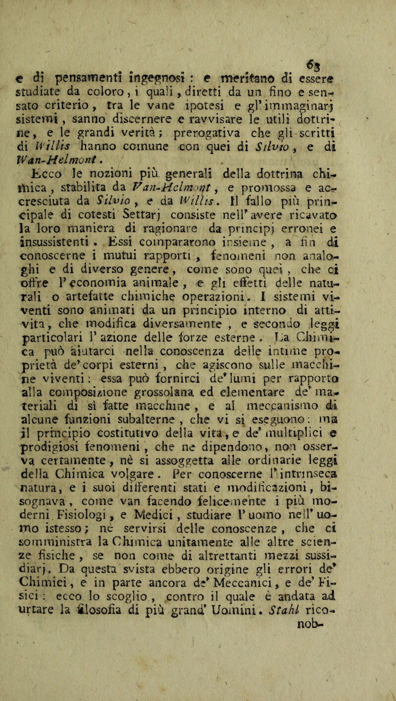 e dì pensamenti ingegnosi : e meritano di essere studiate da coloro,! quali, diretti da un fino e sen- sato criterio, tra le vane ipotesi e gl*immaginar) sistemi, sanno discernere e ravvisare le utili dottri- ne, e le grandi verità; prerogativa che gli scritti di U'ìllis hanno comune con quei di Silvio, e di Wan-Melmont. Ecco le nozioni più generali della dottrina chi- mica , stabilita da Fart^Helmorit, e promossa e ac- cresciuta da Silvio y e da Wtllis. 11 fallo più prin- cipale di cotesti Settari consiste nell* avere ricavato la loro maniera di ragionare da principi erronei e insussistenti. Essi compararono insieme, a fin di conoscerne i mutui rapporti , fenomeni non analo- ghi e di diverso genere, come sono quei, che ci cifre r economia animale , e gh effetti delle natu- rali o artefatte chimiche operazioni. I sistemi vi- venti sono animati da un principio interna di arti- vita, che modifica diversamente , e secondo leggi particolari 1’ azione delle forze esterne . Ea Chimi- ca può aiutarci nella conoscenza delle intime pro- prietà de* corpi esterni , che agiscono sulle macchi- ne viventi; essa può fornirci declami per rapporto alla composizione grossolana ed elementare de’mas- ter iaii di sì fatte macchine , e al meccanismo di alcune funzioni subalterne , che vi si eseguono ; ma il principio costitutivo della vita, e de’multiplici e prodigiosi fenomeni, che ne dipendono, non osser- va certamente , nè si assoggetta alle ordinarie leggi della Chimica volgare. Per conoscerne Pintrinseca natura, e i suoi diiferenti stati e modificazioni, bi- sognava , come van facendo felicemente i più mo- derni. Fisiologi, e Medici, studiare 1* uomo nell* uo- mo istesso ; nè servirsi delle conoscenze, che ci somministra la Chimica unitamente alle altre scien- ze fisiche , se non come di altrettanti mezzi sussi- diari. Da questa svista ebbero origine gli errori de* Chimici, e in parte ancora de* Meccanici, e de* Fi- sici ; ecco lo scoglio , contro il quale è andata ad urtare la filosofia di più grand* Uomini. Stahi rico- nob-