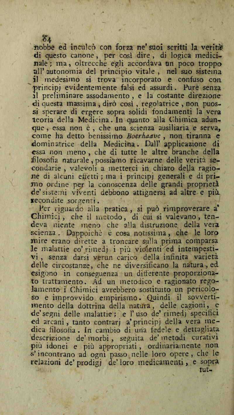 ^4 tiobbe ed inculcò con forza ne’ suoi scrìtti la verità? di questo canone, per così dire , di logica medici- nale ; ma, oltrecchè egli accordava un poco troppo all’ autonomia del principio vitale , nel suo sistema il medesimo si trova incorporato e confuso con principi evidentemente falsi ed assurdi. Pure senza il preliminare assodamento , e la costante direzione di questa massima , dirò così , regolatrice , non puos- si sperare di ergere sopra solidi fondamenti la vera teoria della Medicina. In quanto alla Chimica adun- que , essa non è , che una scienza ausiliaria e serva, come ha detto benissimo Boerhaave , non tiranna e dominatrice della Medicina. Dall’ applicazione di essa non meno , che di tutte le altre branche della filosofìa naturale, possiamo ricavarne delle verità se- condarie , valevoli a metterci in chiaro della ragio- ne di alcuni ehetti ; ma i principi generali e di pri- mo ordine per la conoscenza delle grandi proprietà de’sistemi viventi debbono attignersi ad altre e pili, jfecondite sorgenti. Per riguaido alla pratica, si può rimproverare a’ Chimici, che il instodo, di cui si valevano, ten- deva niente meno che alla distruzione della vera scienza . Dappoiché è cosa notissima, che le loro mire erano dirette a troncare sulla prima comparsa le malattie co’ ri'medj i più vìolenti^^d intempesti- vi , senza darsi verun carico della infinita varietà delle circostanze, che ne diversificano la natura, ed esigono in conseguenza un ditferente proporziona- to trattamento. Ad un metodico e ragionato rego- lamento i Chimici avrebbero sostituito un pericolo- so e improvvido empirismo. Quindi il sovverti- mento della dottrina della natura, delle cagioni, e de’segni delle malattie; e l’uso de’rimedj specifici ed arcani, tanto contrarj a’principi della vera me- dica filosofia. In cambio di una fedele e dettagliata descrizione de’ morbi , seguita de’ metodi curativi più idonei e più appnropriati, ordinariamente non s’incontrano ad ogni passo nelle loro opere , che le relazioni de’ prodigi de’ loro medicamenti, e sopra tur-