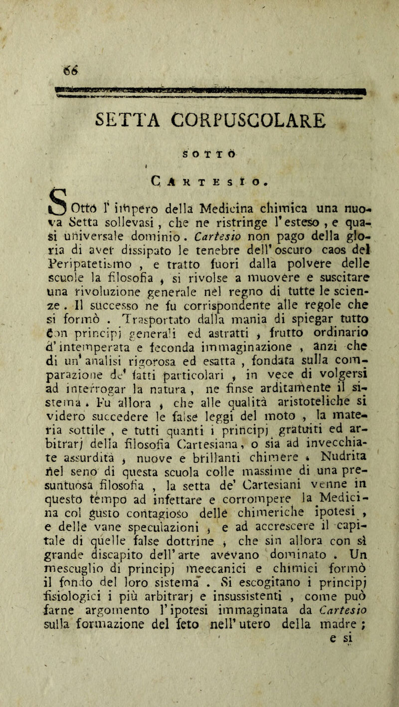 SETTA CORPUSCOLARE S O t T Ò I Caktesìo. S Otto r iiVipéro della Medicina chiinica una nuo- va inetta sollevasi, che ne ristringe Teste:^ , e qua- si universale dominio. Cartesio non pago della glo- ria di avel' dissipato le tenebre delT oscuro caos del Feripatetii>nno , e tratto fuori dalla polvere delle scuole la fJosofia , si rivolse a muovere e suscitare una rivoluzione generale nel regno di tutte le scien- ze . Il successo ne fu corrispondente alle regole che si formò . Trasportato dalla mania di spiegar tutto Con principi ^enera’i ed astratti * frutto ordinario d’intemperata e feconda immaginazione » anzi che di un* analisi rigorosa ed esatta , fondata sulla com- parazione fatti particolari , in vece di volgersi ad interrogar la natura , ne finse arditamente il si- steìTia * Fu allora , che alle qualità aristoteliche si videro succedere le false leggi del moto , la mate- ria sottile , e tutti quanti i principi gratuiti ed ar- bitrar) delia filosofia (Cartesiana, o sia ad invecchia- te assurdità ^ nuove e brillanti chimere * Nudrita tìel seno di questa scuola colle massime di una pre- suntuosa filosofia , la setta de’ Cartesiani venne in questo tèmpo ad infettare e corrompere la ^Medici- na col gusto contagioso delle chimeriche ipotesi , e delle vane speculazioni ^ e ad accrescere il capi- tale di quelle false dottrine ^ che sin allora con si grande discapito dell’arte avevano dominato . Un mescuglio di principi meccanici e chimici formò il fondo del loro sistema . vSi escogitano i principi fisiologici i più arbitrari e insussistenti , come può farne argomento l’ipotesi immaginata da Cartesio sulla formazione del feto nell’utero della madre; ' c si