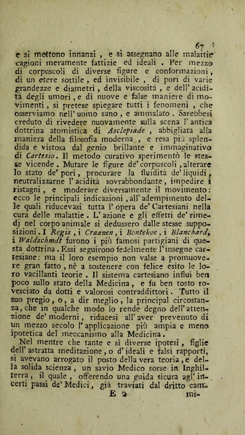 c si mettono innanzi , e si assegnano alle malattie’ cagioni meramente fattizie ed ideali . Per mezzo di corpuscoli di diverse figure e conformazioni, di un etere sottile y ed invisibile , _ di pori di varie grandezze e diametri, della viscosità , e dell’ acidi- tà degli umori , e di nuove e false maniere di mo- vimenti , si pretese spiegare tutti i fenomeni , che osserviamo nell’ uomo sano , e ammalato . Sarebbesi creduto di rivedere nuovamente sulla scena 1’ antica dottrina atomistica di Asclep'tade , abbigliata alla maniera della filosofia moderna , e resa più splen- dida e vistosa dal genio brillante e immaginativo di Cartesio, Il metodo curativo sperimentò le stes- se vicende. Mutare le figure de’corpuscoli >alterare lo stato de’pori, procurare la fluidità de’liquidi, neutralizzarne l’acidità sovrabbondante, impedire i ristagni, e moderare diversamente il movimento: ecco le principali indicazioni , all’ adempimento del- le quali riducevasi tutta V opera de’ Cartesiani nella cura delle malattie. L’azione e gli effetti de’rime- di nel corpo animale si dedussero dalle stesse suppo- sizioni . I Regis y i Craanen y i Bontekoe y i BtancharJy i Waldschmdt furono i più famosi partigiani di que- sta dottrina. Essi seguirono fedelmente Tinsegne car- tesiane: ma il loro esempio non valse a promuove- re gran fatto , nè a sostenere con felice esito le lo- ro vacillanti teorie . Il sistema cartesiano influì ben poco sullo stato della Medicina , e fu ben tosto ro- vesciato da dotti e valorosi contraddittori. Tutto il suo pregio, o, a dir meglio, la principal circostan- za, che in qualche modo lo rende degno deH’atten-T zione de’ moderni, riducesi all’ aver prevenuto di un mezzo secolo 1’ applicazione più ampia e meno ipotetica del meccanismo alla Medicina. Nel mentre che tante e si diverse ipotesi, figlie dell’ astratta meditazione , o d’ideali e falsi rapporti, si avevano arrogato il posto della vera teoria, e del- la solida scienza, un savio Medico sorse in Inghil- terra, il quale , offerendo una guida sicura agl’irt-. certi passi de’Medici, già traviati dal dritto caiir.. E % mi-