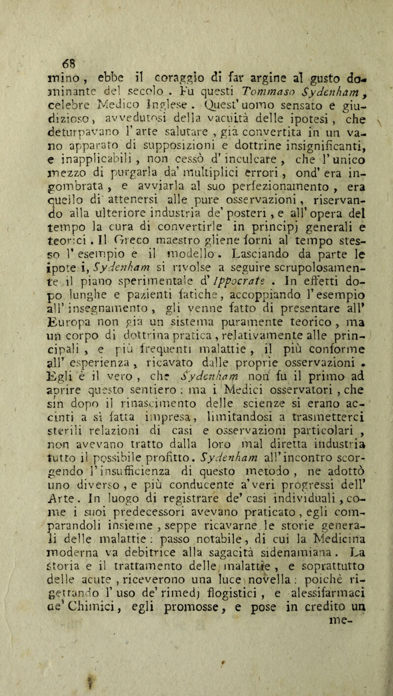 mino , ebbe il coraggio di far argine al gusto do« atiinante del secolo . Fu questi Tommaso Sydcnham y celebre l'^eJico inglese, f^iest’uoino sensato è giu- dizioso, avvedutosi della vacuità delle ipotesi, che deturpavano T arte salutare , già convertita in un va- no apparato di supposizioni e dottrine insignificanti, e inapplicabili, non cessò d’inculcare, che l’unico mezzo di purgarla da’ multiplici errori, ond’ era in- gombrata , e avviarla al suo perfezionamento , era quello di attenersi alle pure osservazioni, riservan- do alla ulteriore industria de’posteri , e all’opera del tempo la cura di convertirle in principj generali e teorici . Il Greco maestro gliene forni al tempo stes- so r esempio e il modello. Lasciando da parte le ipote ìySydcfiham si rivolse a seguire scrupolosamen- te il piano sperimentale (T Ippocrate . In efietti do- po lunghe e pazienti fatiche, accoppiando l’esempio ali’ insegnamento , gli venne fatto di presentare all’ Europa non oia un sistema puramente teorico , ma un corpo di dottrina pratica , relativamente alle prin- cipali , e più frequenti malattie , il più conforme air esperienza , ricavato dalle proprie osservazioni • Egli è il vero , che dydcnkam non fu il prima ad aprire questo sentiero : ma i Medici osservatori , che sin dopo il rinascimento delle scienze sì erano ac- cinti a si fatta impresa, limitandosi a trasmetterci sterili relazioni di casi e osservazioni particolari , non avevano tratto dalla loro mal diretta industria tutto il possibile profitto. Sydenham all’incontro scor- gendo rinsufiìcienza di questo metodo, ne adottò uno diverso , e più conducente a’veri progressi dell’ j\rte. In luogo di registrare de’casi individuali, co- me i suoi predecessori avevano praticato , egli com- parandoli insieme , seppe ricavarne le storie genera- li delle malattie; passo notabile, di cui la Medicina moderna va debitrice alla sagacità sidenamiana . La storia e il trattamento delle malattie , e soprattutto delie acute , riceverono una luce novella; poiché ri- getrando r uso de’rimed; flogistici, e alessifarmaci ae'Chimici, egli promosse, e pose in credito un me-