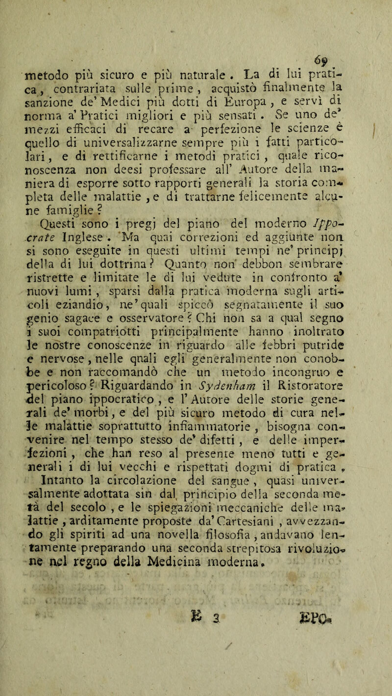 metodo più sicuro e più naturale . La di lui prati- ca, contrariata sulle prime, acquistò finalmente la sanzione de’Medici più dotti di Europa, e servi di norma a’ Pratici migliori e più sensati . vSe uno de* mezzi efficaci di recare a perfezione le scienze è quello di universalizzarne sempre più i fatti partico- lari , e di rettificarne i metodi pratici, quale rico- noscenza non deesi professare all’ Autore della ma- niera di esporre sotto rapporti generali la storia com^ pietà delle malattie, e di trattarne felicemente alcu- ne famiglie ? Questi sono i pregj de] piano del moderno Ippo^ crate Inglese . 'Ma quai correzioni ed aggiunte non si sono eseguite in questi ultimi tempi ne’ principi della di lui dottrina? Quanto non debbon sembrare ristrette e limitate le di lui vedute in confronto a* nuovi lumi , sparsi dalla pratica moderna sugli arti- coli eziandio, ne’quali spiccò segnatamente il suo genio sagace e osservatore ? Chi non sa a qual segno i suoi compatriotti principalmente hanno inoltrato le nòstre conoscenze in riguardo alle lebbri putride e nervose, nelle qnali egli generalmente non conob- be e non raccomandò che un metodo incongruo e pericoloso ? Riguardando in Syàenham il Ristoratore iiel piano ippocratico, e l’Autore delle storie gene- rali de* morbi, e del più sicuro metodo di cura nel- le malattie soprattutto infiammatorie , bisogna con- venire nel tempo stesso de’ difetti, e delle imper- fezioni , che han reso al presente meno tutti e ge- nerali i di lui vècchi e rispettati dogmi di pratica y Intanto la circolazione del sangue , quasi univer- salmente adottata sin dal. principio della seconda me- tà del secolo , e le spiegazioni meccaniche delle ma^- lattie , arditamente proposte da’Cartesiani , avvezzan- do gli spiriti ad una novella filosofia , andavano len- tamente preparando una seconda strepitosa rivoluzio- s\Q nel regno della Medicina moderna •