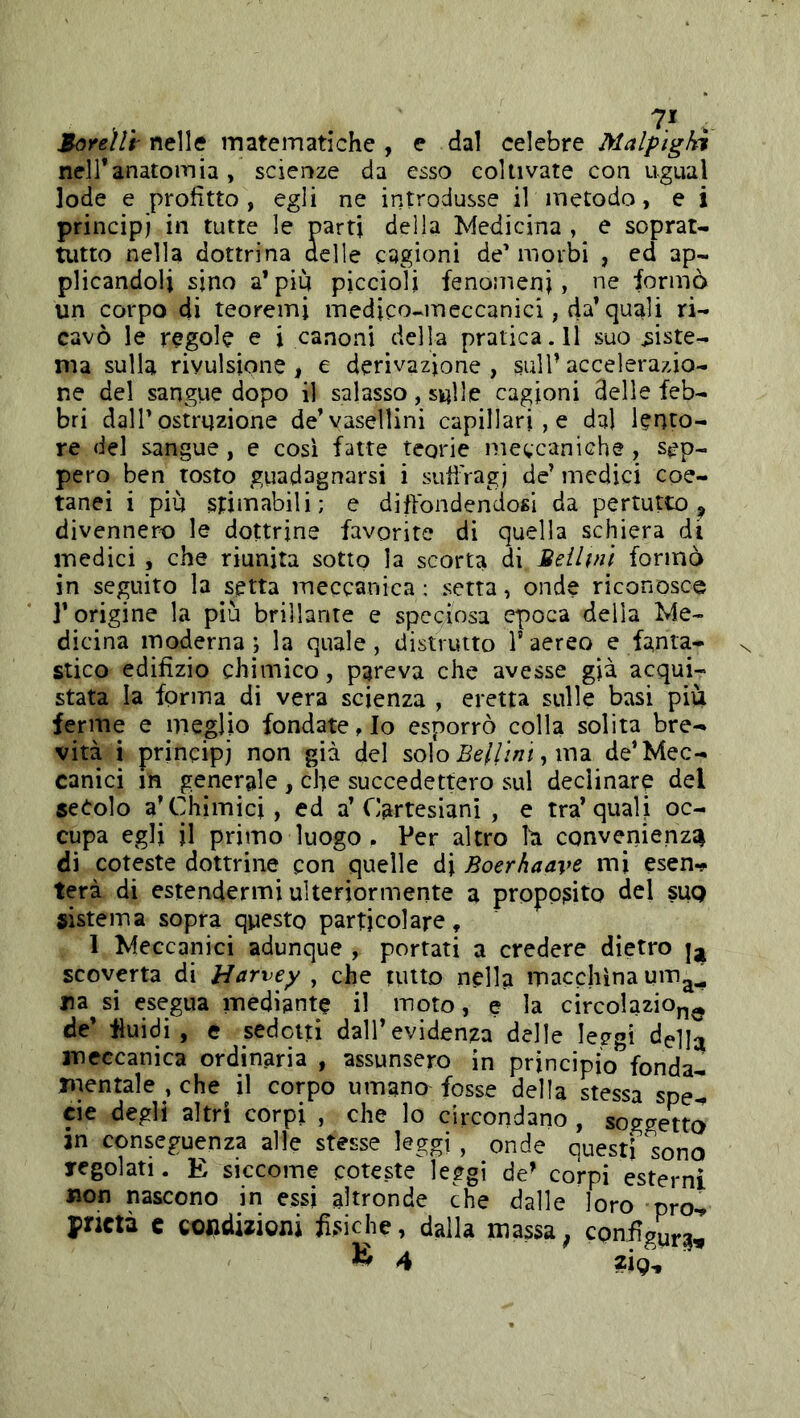 Mòreììi' nelle matematiche , e dal celebre Malpìgli neiranatomia, scienze da esso coltivate con ugual lode e profitto, egli ne introdusse il metodo, e i principi in tutte le parti della Medicina , e soprat- tutto nella dottrina delle cagioni de’morbi , ed ap- plicandoli sino a* piu piccioli fenomeni, ne formò un corpo di teoremi medico-meccanici, da’quali ri- cavò le regole e i canoni della pratica.il suo siste- ma sulla rivulsione, e derivazione , sull’ accelerazio- ne del sangiie dopo il salasso, sulle cagioni delle feb- bri dalr ostruzione de’yaselllni capillari , e dal lento- re del sangue, e cosi fatte teorie meccaniche, sep- pero ben tosto guadagnarsi i suffragi de’ medici coe- tanei i più stimabili; e diffondendosi da pertutto , divennero le dottrine favorite di quella schiera di medici , che riunita sotto la scorta di Beilvn formò in seguito la setta meccanica ; setta, onde riconosce r origine la più brillante e speciosa epoca della Me- dicina moderna ; la quale, distrutto V aereo e fanta- stico edifizio chimico, pareva che avesse g|à acqui- stata la forma di vera scienza , eretta sulle basi più ferme e meglio fondate. Io esporrò colla solita bre- vità i principi non già del solo Bellini, n\2L de* Mec- canici in generale , che succedettero sul declinare del secolo a* Chimici, ed a* Cartesiani , e tra* quali oc- cupa egli il primo luogo , Per altro h convenienza di coteste dottrine con quelle di Boerhaave mi esen-^ terà di estendermi ulteriormente a proposito del suq sistema sopra questo particolare, 1 Meccanici adunque , portati a credere dietro scoverta di Harvey , che tutto nella macchina um^^ na si esegua mediante il moto, e la circolazion^ de’ fluidi, e sedetti dall’evidenza delle leggi della meccanica ordinaria , assunsero in principio fonda- mentale , che il corpo umano fosse della stessa spel eie degli altri corpi , che lo circondano , soggetto in conseguenza alle stesse leggi , onde Questi sono Tegolati. E siccome coteste leggi de’ corpi esterni won nascono in essi altronde che dalle loro pro^ prictà c coiidwioni fìsiche, dalla massa^ configura.