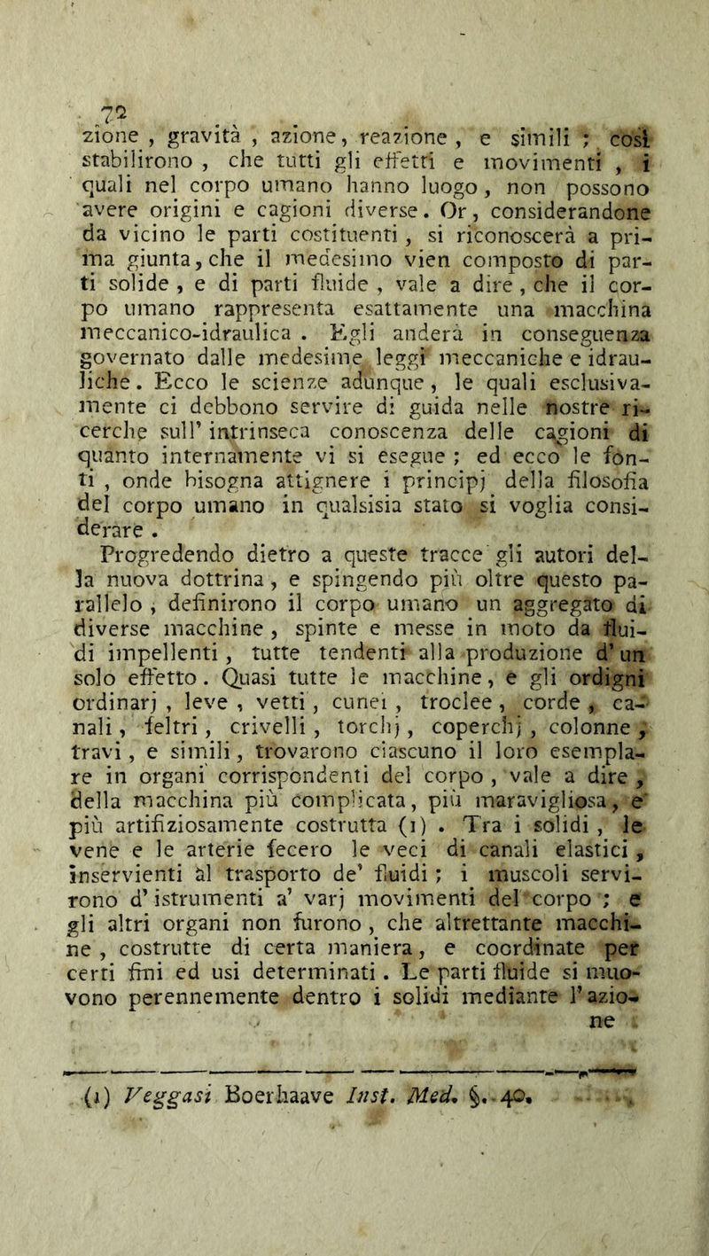 ■ zione , gravità , azione, reazione, e simili ; cosi stabilirono , che tutti gli effetti e movimenti , i quali nel corpo umano hanno luogo, non possono avere origini e cagioni diverse. Or, considerandone da vicino le parti costituenti, si riconoscerà a pri- ma giunta, che il medesimo vien composto di par- ti solide , e di parti fluide , vale a dire , che il cor- po umano rappresenta esattamente una macchina meccanico-idraulica . Egli andera in conseguenza governato dalle medesime leggi meccaniche e idrau- liche . Ecco le scienze adunque, le quali esclusiva- mente ci debbono servire di guida nelle nostre ri- cerche suir intrinseca conoscenza delle cagioni di quanto internamente vi si esegue ; ed ecco le fon- ti , onde bisogna attignere i principi della filosofia del corpo umano in cualsisia stato si voglia consi- derare . Progredendo dietro a queste tracce gli autori del- la nuova dottrina, e spingendo più oltre questo pa- rallelo , definirono il corpo umano un aggregato di diverse macchine , spinte e messe in moto da tlui- di impellenti, tutte tendenti alla produzione d’un solo effetto. Qiiasi tutte le macchine, e gli ordigni ordinar], leve, vetri, cunei, troclee, corde, ca- nali , feltri, crivelli, tordi], coperchi , colonne , travi, e simili, trovarono ciascuno il loro esempla- re in organi corrispondenti del corpo , vale a dire , della macchina più complicata, più maravigliosa, e più artifiziosainente costrutta (i) . Tra i solidi , le vene e le arterie fecero le veci di canali elastici, inservienti ài trasporto de’ fiuidi ; i muscoli servi- rono d’istrumenti a’ varj movimenti del corpo ; e gli altri organi non furono , che altrettante macchi- ne , costrutte di certa maniera, c coordinate per certi fini ed usi determinati. Le parti fluide si muo- vono perennemente dentro i solidi mediante l’azio- ne