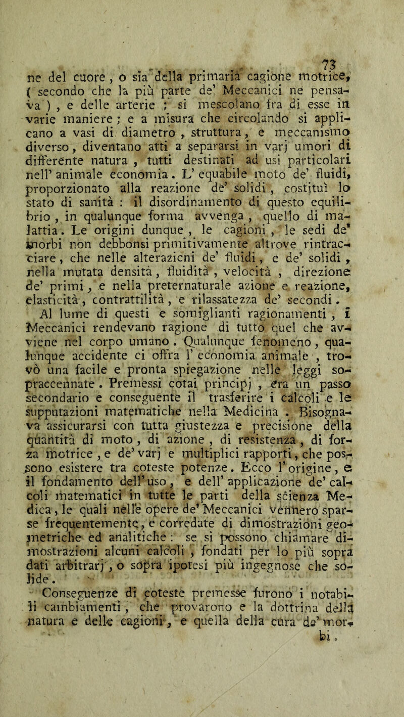 ( secondo che la più parte de’ Meccanici ne pensa- va ) , e delle arterie ; sì mescolano fra di esse in varie maniere; e a misura che circolando si appli- cano a vasi di diametro struttura, e meccanismo diverso, diventano atti a separarsi in varj umori di differente natura , tutti destinati ad usi particolari nell’ animale economia. L’ equabile moto de’ fluidi, proporzionato alla reazione de’ solidi , costituì lo stato di sanità : il disordinamento di questo equili- brio , in qualunque forma avvenga , quello di ma- lattia. Le origini dunque , le cagioni , le sedi de’ jnorbi non debbonsi primitivamente altrove rintrac- ciare , che nelle alterazicni de’ fluidi, e de’ solidi , nella mutata densità, fluidità , velocità , direzione de’ primi, e nella preternaturale azione e reazione, elasticità , contrattilità , e rilassatezza de’ secondi. Al lume di questi e somiglianti ragionamenti , i Meccanici rendevano ragione di tutto quel che av- viene nel corpo umano . Qualunque fenomeno, qua- J-unque accidente ci offra l’economia animale , tro- vò una facile e pronta spiegazione nelle leggi so- praccennate . Premessi cotai principi , era un passo secondario e conseguente il trasferire i càlcoli e le suppurazioni matematiche nella Medicina . Bisogna- va assicurarsi con tutta giustezza e precisióne della qùantità di moto, di azione , di resistenza, di for- za motrice , e de’varj e multiplici rapporti , che pos- .sono esìstere tra coteste potenze. Ecco l’origine, e il fondamento dell’uso, e dell’applicazione de’cal- coli matematici in tutte le parti della $cienza Me- dica , le quali nelle opere de’ Meccanici verhiero spar- se frequentemente, e corredate di dimostrazioni geo- metriche éd analitiche ; se sì possono chiamare^ di- mostrazioni alcuni calcoli , fondati per lo più sopra dati arbitrar]', o sopra ipotesi più ingegnose che so- lide. Conseguenze di coteste premesse furono i notabi- li cambiamenti, che provarono e la dottrina deJlà natura e delle cagioni*, e quella della cura d^’mor^i bi.