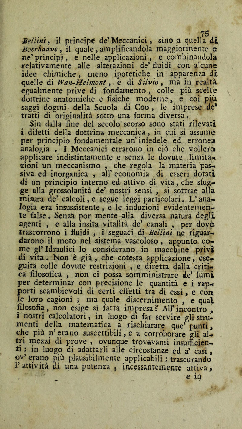Boerhaave y il quale , amplificandola maggiormente e ne’ principi, e nelle applicazioni , e combinandola relativamente alle alterazioni de’ fluidi con alcune idee chimiche, meno ipotetiche in apparenza di quelle di Wan-Helmont, e di Silvio, ma in realtà egualmente prive di fondamento , colle più scelte dottrine anatomiche e fisiche moderne, e coi più saggi dogmi della Scuola di Coo , le imprese de* tratti di originalità sotto una forma diversa. Sin dalla fine del secolo scorso sono stati rilevati i difetti della dottrina meccanica , in cui si assume per principio fondamentale un’infedele ed erronea analogia . I Meccanici errarono in ciò che voliera applicare indistintamente e senza le dovute limita-,^ 2Ìoni un meccanismo , che regola la materia pas-< siva ed inorganica , all’ economia di esseri dotati di un principio interno ed attivo di vita, che sfug- ge^ alla grossolanità de* nostri sensi , si sottrae alla misura de’ calcoli, e segue leggi particolari. L’ana- logia era insussistente, e le induzioni evidentemen- te false, ììenza por mente alla diversa natura degli agenti , e alla insita vitalità de’ canali , per dove trascorrono i fluidi , i seguaci di Bellini ne riguari darono il moto nel sistema vascoloso , appunto co- lpe gl’ Idraulici lo considerano in macchine privi di vita. Non è già, che cotesta applicazione, ese- guita colle dovute restrizioni , e diretta dalla criti- ca filosofica , non ci possa somministrare de’ lumi per determinar con precisione le quantità c i rap- porti scambievoli di certi efletti tra di essi, e con le loro cagioni ; ma quale discernimento , e qual filosofia, non esige sì fatta impresa ? All* incontro , i nostri calcolatori, in luogo di far servire gli stru* menti della matematica a rischiarare que’ punti, che più n’erano suscettibili, e a corroborare gli. al- tri rnezzi di prove , ovunque trovavansi insufficien- ti ; in luogo di adattarli alle circostanze ed a’ casi, ov’ erano più plausibilmente applicabili ; trascurando r attività di una potenza , incessantemente attiva, e in