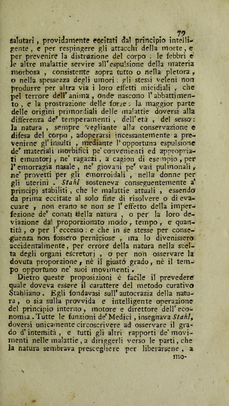 9 Salutari, provìjamente eccitati dal princìpio intelli- gente , e per respingere gli attacchi della morte, e per prevenire la distrazione del corpo . le febbri e' le altre malattie servire airespulsione della materia morbosa , consistente sopra tutto o nella pletora, o nella spessezza degli umori ; gli stessi veleni non produrre per altra via i loro etìetti micidiali ^ che pel terrore dell’anima. Onde nascono T abbatti men- to ^ ^ I2 prostrazione delle forze ; la maggior parte delle origini primordiali delle malattie doversi alla differenza de’' temperamenti , dell’età , del sesso : la natura , sempre vegli ante alla conservazione e difesa del corpo , adoperarsi incessantemente a pre- venirne gl’ insulti , mediante T opportuna espulsione de’ materiali morbifìci pe’con venienti ed appropria- ti einuntorj , ne’ ragazzi, a cagion di esempio, per remorragia nasale, ne’ giovani pe’ vasi pulmonali, ne’ provetti per gli emorroidali , nella donne per gli uterini . Stahl sosteneva conseguentemente a’ principi stabiliti, che le malattie attuali , essendo' da prima eccitate al solo fìite di risolvere o di eva- cuare , non erano se non se T effetto della imper- fezione de’ conati tiella natura , o per la loro de- viazione dai proporzionato modo, tempo, e quan- tità y o per r eccesso ; e che in se stesse per conse- guenza non fossero perniciose , ma lo divenissero accidentalmente, per errore della natura nella scel- ta degli organi escretori , o per non osservare la dovuta proporzione^ nè il giustb grado,- nè il tem- po opportuno ne’ suoi movimenti » Dietro queste proposizioni è facile il prevedere quale doveva essere il carattere del metodo curativo Stahliano. £gli fondavasi sull’autocrazia della natu- ra , o sia sulla provvida e intelligente operazione del principio interno, motore e direttore dell’ eco^- nomia .Tutte le funzioni de’Medici, insegnava doversi unicamente circoscrivere ad osservare il gra- do d’intensità , e tutti gli altri rapporti de’ movi- menti nelle malattie , a diriggerli verso le parti, che la natura sembrava prescegliere per liberarsene , a