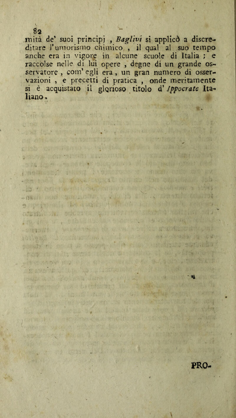 fis ..... inità de’ suoi principi , Bagltvi si applicò a discre- ditare l’umorismo chimico , il qual al suo tempo anche era in vigore in alcune scuole di Italia ; e raccolse nelle di lui opere , degne di un grande os- servatore , com’ egli era , un gran numero di osser- vazioni , e precetti di pratica , onde meritamente si è acquistato il glgrioso titolo d’Ippocrate Ita-^ liano» PRO-