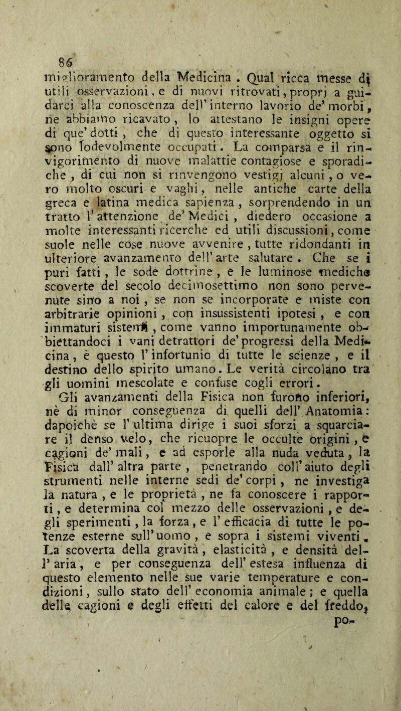 miglioramento della Medicina . Qual ricca messe utili osservazioni, e di nuovi ritrovati, propri a gui- darci alla conoscenza dell’interno lavorio de* morbi, ne abbiaìUo ricavato , lo attestano le insigni opere di que* dotti , che di questo interessante oggetto si sono lodevolmente occupati. La comparsa e il rin- vigorimento di nuove malattie contagiose e sporadi- che , di cui non si rinvengono vestigi alcuni, o ve- ro molto oscuri e vaghi, nelle antiche carte della greca e latina medica sapienza , sorprendendo in un tratto l’attenzione de’Medici , diedero occasione a molte interessanti ricerche ed utili discussioni, come suole nelle cose nuove avvenire , tutte ridondanti in ulteriore avanzamento dell’arte salutare. Ghe se i puri fatti, le sode dottrine , e le luminose mediche scoverte del secolo decimosettimo non sono perve- nute sino a noi, se non se incorporate e miste con arbitrarie opinioni , con insussìstenti ipotesi , e con immaturi sisteniì , come vanno importunamente ob- biéttandoci i vani detrattori de* progressi della Medi- cina, è questo l’infortunio di tutte le scienze, e il destino dello spìrito umano. Le verità circolano tra gli uomini mescolate e confuse cogli errori. Gli avanzamenti della Fisica non furono inferiori, nè di minor conseguenza di quelli dell’ Anatomia : dapoichè se T ultima dirige i suoi sforzi a squarcia- re il denso Vsclo, che ricuopre le occulte origini, e cagioni de’mali, e ad esporle alla nuda veduta, la Fisica dall* altra parte , penetrando coll’aiuto degli strumenti nelle interne sedi de* corpi, ne investiga ia natura , e le proprietà , ne fa conoscere i rappor- ti , e determina col mezzo delle osservazioni, e de- gli sperimenti, la forza, e 1* efficacia di tutte le po- tenze esterne sull*uomo, e sopra i sistemi viventi. La scoverta della gravità, elasticità , e densità del- Tarìa, e per conseguenza dell’estesa influenza di questo elemento nelle sue varie temperature e con- dizioni , sullo stato dell’ economia animale ; e quella della cagioni e degli efletti del calore e del ffeddO|