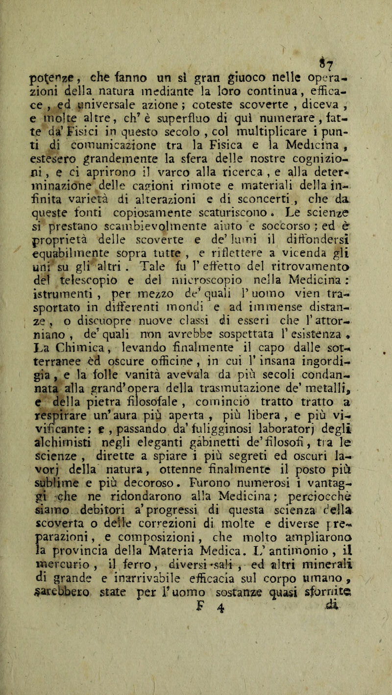 poterize, che fanno un si gran giuoco nelle opera- zioni della natura mediante la loro continua , effica- ce , ed universale azione ; coteste scoverte , diceva , e molte altre, eh’è superfluo di qui numerare, fat- te da’ Fisici in questo secolo , col multiplicare i pun- ti di comunicazione tra la Fisica e la Medicina , estesero grandemente la sfera delle nostre cognizio- ni, e ci aprirono il varco alla ricerca , e alla deter- minazione delle carpioni rimote e materiali della in- finita varietà di alterazioni e di sconcerti , che da queste fonti copiosamente scaturiscono. Le scienze si prestano scambievolmente aiuto e soccorso ; ed è proprietà delle scoverte e de’ lumi il diftbndersì equabilmente sopra tutte , e riflettere a vicenda gli urti su gli altri. Tale fu 1’effetto del ritrovamento del telescopiò e del microscopio nella Medicina : istrumenti , per mezzo de’quali T uomo vien tra- sportato in differenti inondi e ad immense distan- ze , o discuopre nuove classi di esseri che l’attor- niano , de’quali non avrebbe sospettata l’esistenza* La Chimica, levando finalmente il capo dalle sot- terranee èd oscure officine , in cui l’insana ingordi- gia , e la folle vanità avevaia da più secoli condan- nata alla grand’opera della trasmutazione de’metalli, e della pietra filosofale , cominciò tratto tratto a respirare un’aura più aperta , più libera, e più vi- vificante; e , passando da’fuligginosi laboratori degli alchimisti negli eleganti gabinetti de’filosofi, tra le scienze , dirette a spiare i più segreti ed oscuri la- vori della natura, ottenne finalmente il posto pià sublime e più decoroso. Furono numerosi i vantag- gi che ne ridondarono alla Medicina ; perciocché siamo debitori a’progressi di questa scienza della scoverta o delle correzioni di molte e diverse pre- parazioni, e composizioni, che molto ampliarono la provincia della Materia Medica. L’anditionio , il mercurio, il ferro, diversi sali , ed altri minerali di grande e inarrivabile efficacia sul corpo umano, farebbero state per l’uomo sostariite quasi sfornita