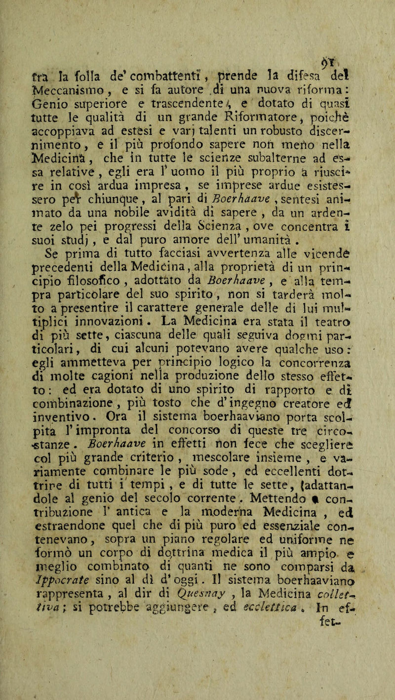 tra la folla de’ coinbattenti, prende la difesa del Meccanismo, e si fa autore .di una nuova riforma: Genio superiore e trascendente/, e dotato di quasi tutte le qualità di un grande Riformatore j poiché accoppiava ad estesi e varj talenti un robusto discer- nimento , e il più profondo sapere non meno nella Medicinìà, che ìli tutte le scienze subalterne ad es- sa relative , egli era T uomo il più proprio à rìusci* re in così ardua impresa , se imprese ardue esistes- sero pe^ chiunque, al pari di Boerhaave , sentesi ani- mato da una nobile avidità dì sapere , da un arden- te zelo pei progressi della Scienza , ove concentra £ suoi studi > e dal puro amore dell’ umanità . Se prima di tutto facciasi avvertenza alle vicenda precedenti della Medicina, alla proprietà di un prin- cipio filosofico , adottato da Boerhaave , e alla tem- pra particolare del suo spirito, non si tarderà mol- to a presentire il carattere generale delle di lui mul- tiplici innovazioni. La Medicina era stata il teatro di più sette, ciascuna delle quali seguiva dogmi par- ticolari, di cui alcuni potevano avere qualche uso : egli ammetteva per priiKÌpio logico la concorrenza di molte cagióni nella produzione dello stesso effet- to : ed era dotato di uno spirito di rapporto e dì combinazione, più tosto che d’ingegno creatore edf inventivo. Ora il sistema boerhaaviano porta scol- pita l’impronta del concorso di queste tre circo- •stanze. Boerhaave in effetti lìon fece che scegliere col più grande criterio , mescolare insieme, e va- riamente combinare le più sode, ed eccellenti dot- trine di tutti i'tempi , e di tutte le sette, {adattan- dole al genio del secolo corrente. Mettendo % con- tribuzione r antica e la moderna Medicina , ed estraendone quel che di più puro ed essenziale con- tenevano, sopra un piano regolare ed urviforme ne formò un corpo di dottrina medica il più ampio e meglio combinato di quanti ne sono comparsi da> Ippocrate sino al dì d’oggi. Il sistema boerhaaviano rappresenta , al dir di ^uesTiay , la Medicina coliate, ttva ; si potrebbe aggiungere , ed ecclettica , In ef-