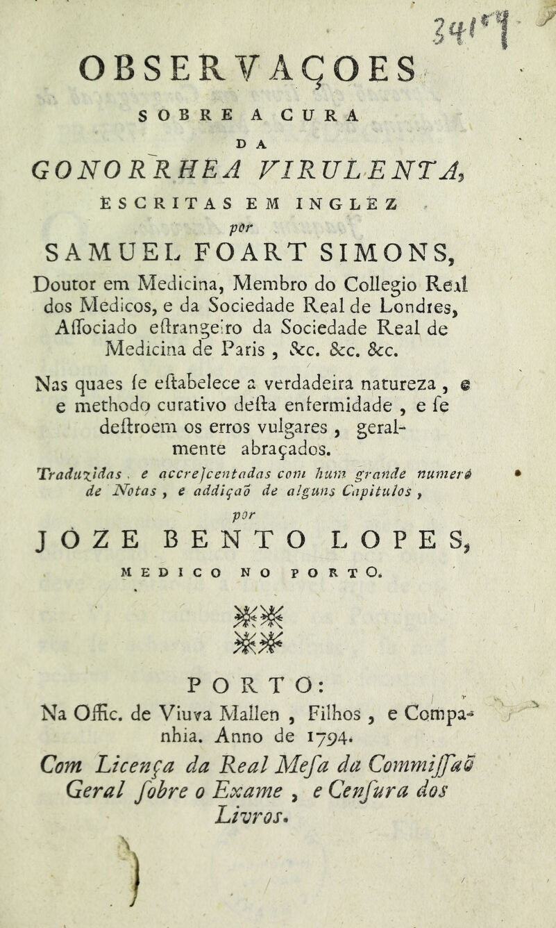 SOBREACURA D A GONORRHEJ FIRULENTJ, ESCRITAS EM INGLÈZ por SAMUEL FOART SIMONS, Doutor em Medicina, Membro do Collegio Real dos Médicos, e da Sociedade Real de Londres, AíTociado eftrangeiro da Sociedade Real de Medicina de Paris , Scc. &c. &c. Nas quaes íe eftabelece a verdadeira natureza , @ e methodo curativo defta eníermidade , e fe deílroem os erros vulgares , geral- mente abraçados. ^rraduTjàas . e accrejcentaãas com hum grande numeré de Notas y e addlqao de algun$ Cafitulos y por JÔZE BENTO LOPES, MEDICO NO PORTOé PORTO: Na OíHc. de Viuva Mallen , Filhos , e Cotúpa- nhia. Anno de 1794* Com Licença da Real Mefa da CommiJJdÕ Geral fobre 0 Exame , e Cenfura dos Livros. \ )