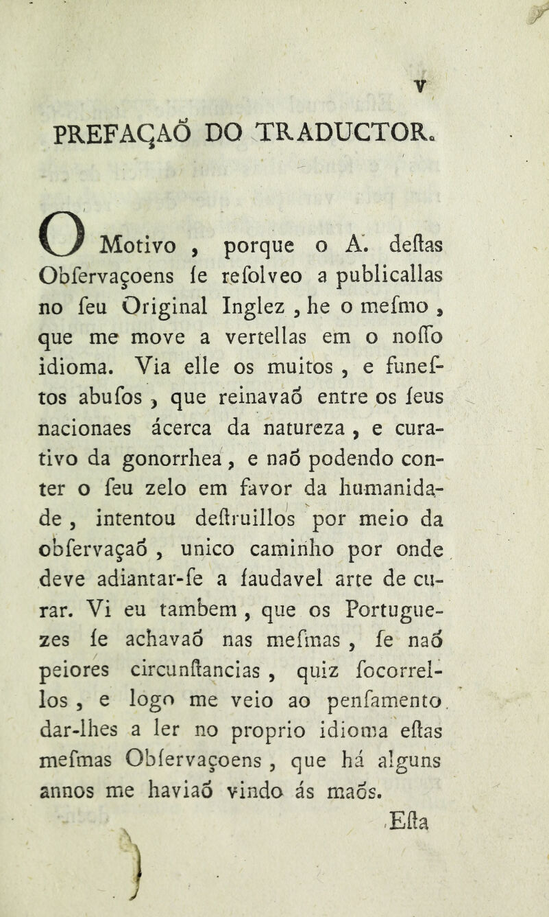 PREFAqAÕ DO TRADUCTOR. O Motivo , porque o A. deftas Obfervaçoens íe refolveo a publicallas no feu Original Inglez , he o mefmo , que me move a vertellas em o noíTo idioma. Via elle os muitos , e funef- tos abufos j que reinavaó entre os íeus nacionaes ácerca da natureza , e cura- tivo da gonorrhea, e naõ podendo con- ter o feu zelo em favor da humanida- de , intentou deílruillos por meio da obfervaçaó , unico caminho por onde deve adiantar-fe a íaudavel arte de cu- rar. Vi eu também, que os Portugue- zes íe achavaõ nas mefmas , íe naó peiores circunftancias , quiz focorrei- los , e logo me veio ao penfamento dar-lhes a ler no proprio idioma eílas mefmas Obfervaçoens , que há alguns annos me haviaô vindo ás maos. Eíla