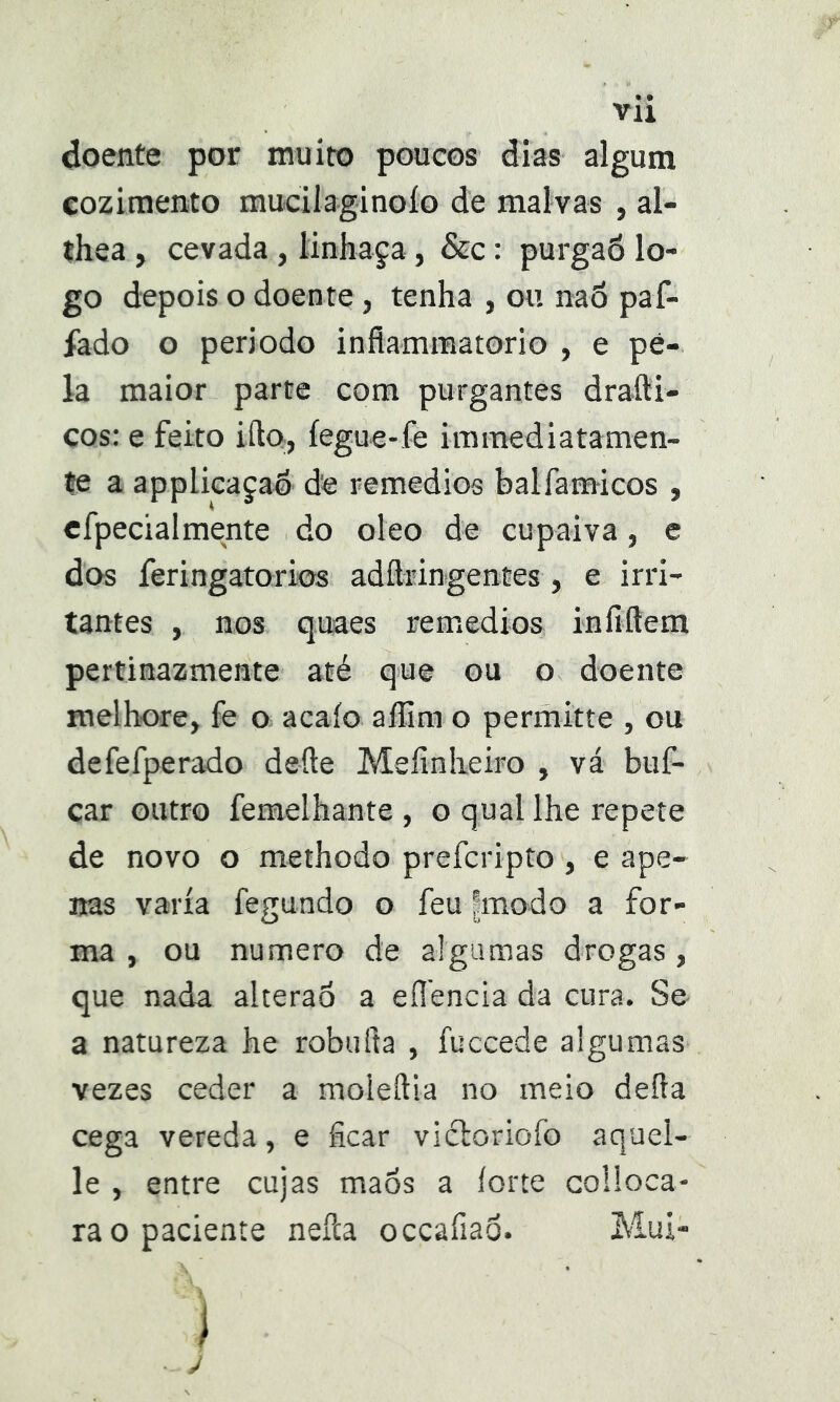 doente por muito poucos dias algum cozimento mucilaginoío de malvas , al- thea , cevada, linhaça, &c: purgaô lo- go depois o doente, tenha , ou na6 paf- íado o período infiamraatorio , e pé- la maior parte com purgantes drafti- ços: e feito iílo, íegue-fe immediatamen- te a applicaçaé de remedios balfamicos , cfpecialmente do oleo de cupaiva, e dos feringatorios adflringentes, e irri- tantes , nos quaes remedios iníiftem pertinazmente até que ou o doente melhore, fe o acaío aílira o permitte , ou defefperado defte Meíinlieiro , vá buf- car outro femelhante , o qual lhe repete de novo o methodo prefcripto, e ape- nas varia fegundo o feu |modo a for- ma , ou numero de algumas drogas, que nada alteraó a eílencia da cura. Se a natureza he robufta , fuccede algumas vezes ceder a moleftia no meio deíla cega vereda, e ficar vicloriofo aquel- le , entre cujas maós a íorte colioca- ra o paciente nefca occafiaô. Alui-