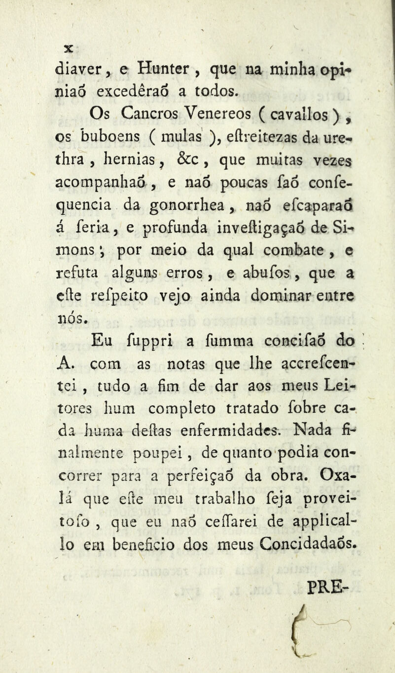 diaver, e Hunter , que na minha opi*» niaô excedêraô a todos. Os Cancros Venereos ( cavallos ) , os buboens ( mulas ), eílreitezas da ure- thra , hérnias ^ &c, que muitas vezes acompanhao, e nao poucas fa6 confe- quencia da gonorrhea, nao efcaparaá á feria , e profunda inveftigaçaô de Si-» mons *, por meio da qual combate , e refuta alguns erros , e abufos, que a eíle refpeito vejo ainda dominar entre nós. Eu fu PP ri a fumma concifao do A. com as notas que lhe accrefcen- tei , tudo a fim de dar aos meus Lei- tores hum completo tratado fobre ca- da huma deílas enfermidades. Nada fi- nalmente poupei, de quanto podia con- correr para a perfeição da obra. Oxa- lá que eíle meu trabalho feja provei- tofo , que eu nao ceifarei de applical- lo em beneficio dos meus Concidadãos. PRE-