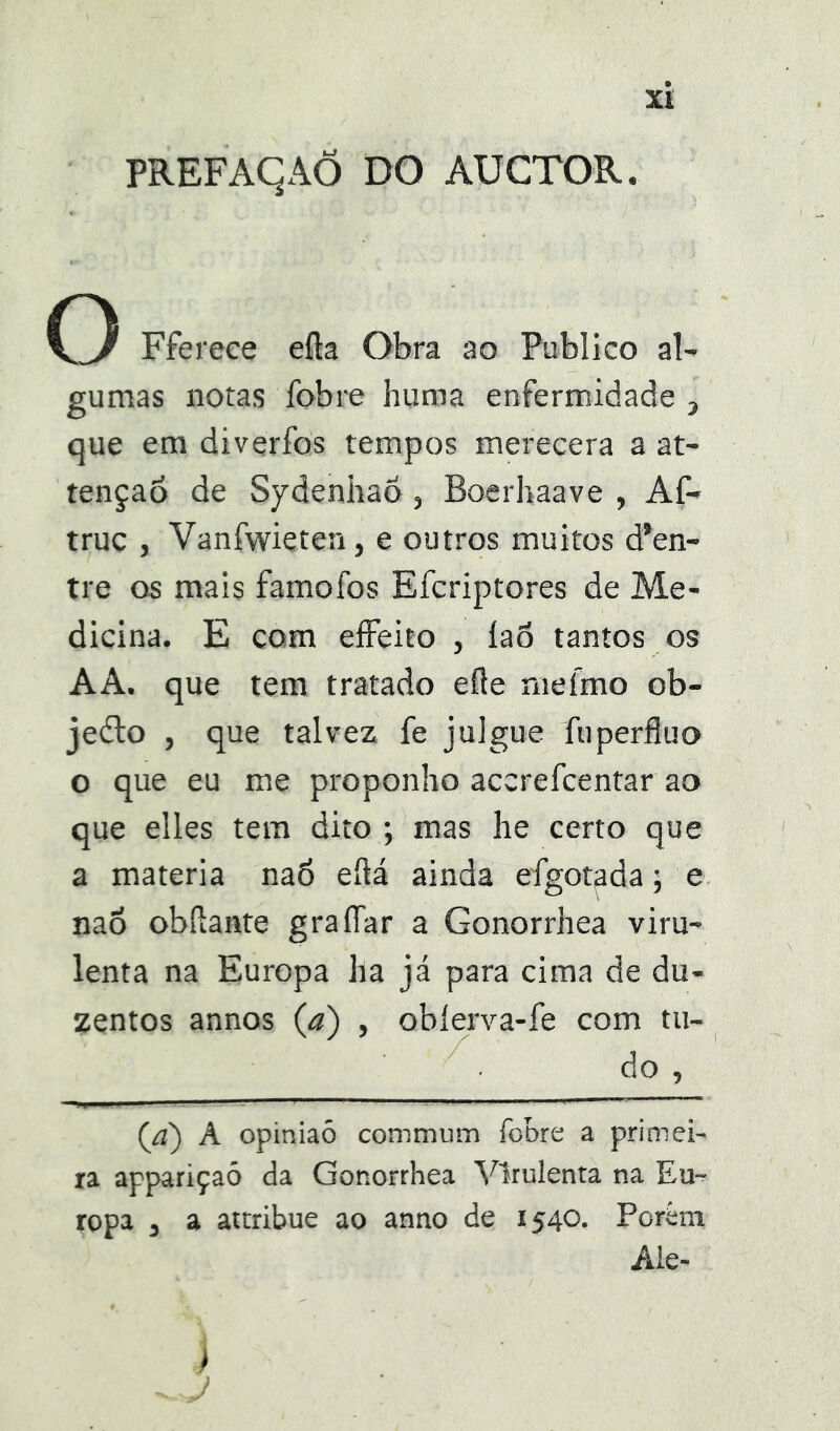 PREFAqAÕ DO AÜCTOR. O Ffereee efta Obra ao Publico al- gumas notas fobre huma enfermidade , que em diverfos tempos merecera a at- tenção de Sydenhao, Boerhaave , Af- truc , Vanfwieten, e outros muitos d’en- tre os mais famofos Efcriptores de Me- dicina. E com effeito , íaõ tantos os AA. que tem tratado efle rneífno ob- jeílo , que talvez fe julgue fuperflua o que eu me proponho accrefcentar ao que elles tem dito ; mas he certo que a matéria naó eílá ainda efgotada; e nao obftante graíTar a Gonorrhea viru- lenta na Europa ha já para cima de du- zentos annos (a) , obíerva-fe com tu- do , (/í) A opiniaô commum fobre a primei- ra appariçaô da Gonorrhea Virulenta na Eu- ropa j a attribue ao anno de 1540. Porém Áie- i /