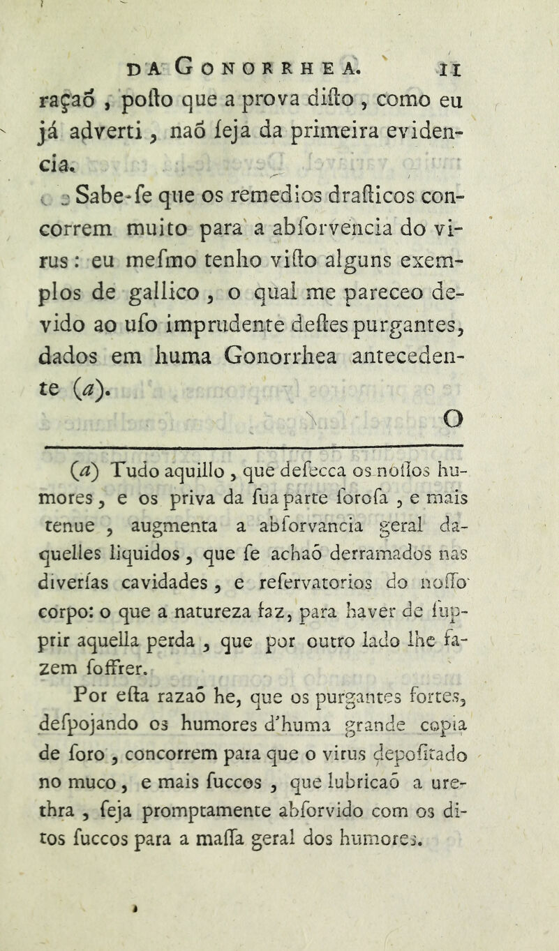 1 D A GoNORRHEA. II raçao , pofto que a prova difto , como eu já adverti, naõ íeja da primeira eviden- cia. j Sabe-fe que os remedios drafticos con- correm muito para a abforvencia do vi- rus: eu mefmo tenho vifto alguns exem- plos de gailico ^ o qual me pareceo de- vido ao ufo imprudente deftes purgantes, dados em huma Gonorrhea anteceden- Qa) Tudo aquillo , que defecca os^noilos hu- mores , e os priva da fua parte lorofa , e mais tenue , augmenta a abforvancia geral da- quelles liquidos, que fe achaõ derramados nas diverías cavidades , e refervatorios do noíTo' corpo: o que a natureza faz, para haver de íup- prir aquella perda , que por outro lado lhe fa- zem foíFrer. Por efta razaõ he, que os purgantes fortes, defpojando 03 humores d'huma grande copia de foro , concorrem para que o virus depoíitado no muco, e mais fuccos , que lubricaõ a ure- thra 5 feja promptamente abforvido com 03 di- tos fuccos para a maíTa geral dos humores.