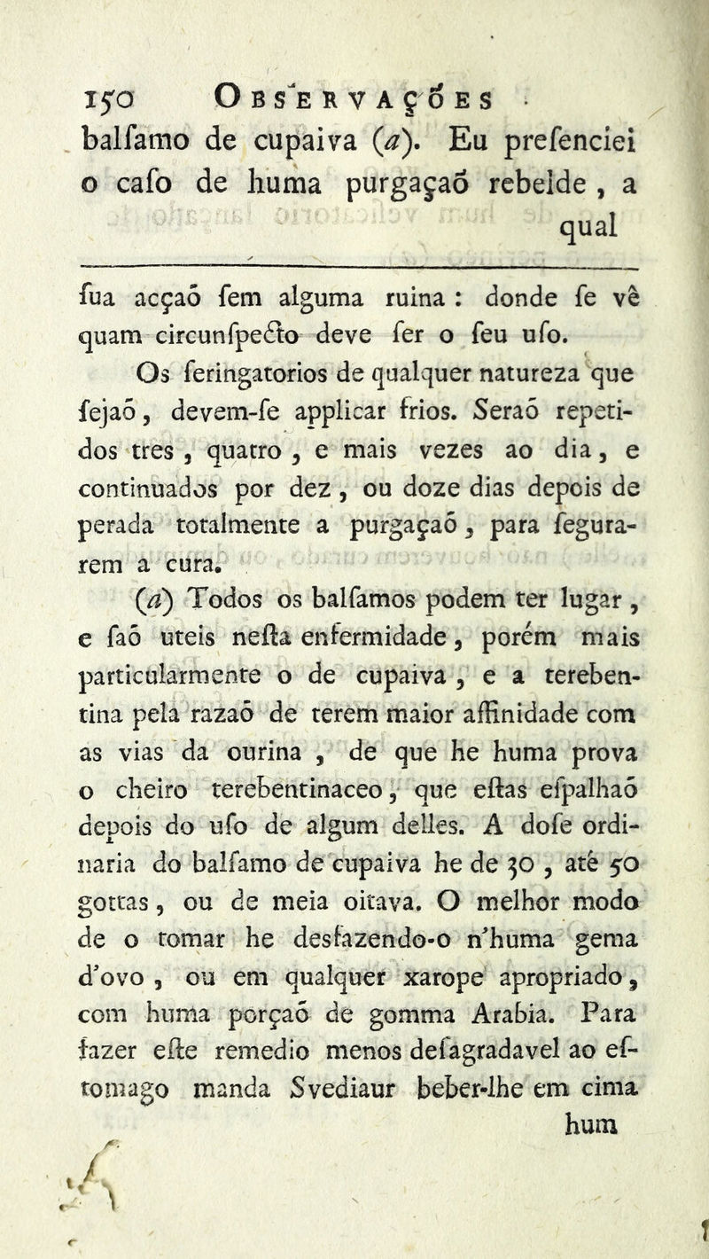 i5'o Obs'ervaç6es balfamo de cupaiva {a). Eu prefenciei o cafo de huma purgajaõ rebelde , a qual fua acçaó fem alguma ruina: donde fe vê quam cireunfpeíto deve fer o feu ufo. Os feringatorios de qualquer natureza que fejaó, devem-fe applicar frios. Seraó repeti- dos tres , quatro, e mais vezes ao dia, e continuados por dez , ou doze dias depois de perada toralmente a purgaçaó, para fegura- rem a cura. Qi) Todos os balfamos podem ter lugar , e faõ uteis nefta enfermidade, porém mais particularmente o de cupaiva , e a tereben- tina pela razaõ de terem maior aíHn idade com as vias da ourina , de que he huma prova o cheiro terebentinaceo, que eftas efpalhaó depois do ufo de algum delles. A dofe ordi- nária do balfamo de cupaiva he de 30 , atè 50 gotras, ou de meia oitava. O melhor modo de o tomar he desfazendo-o n’huma gema d’ovo , ou em qualquer xarope apropriado , com huma porçaó de gomma Arabia. Para fazer efte remedio menos defagradavel ao ef- tomago manda Svediaur beber-lhe em cima hum /*. , 1